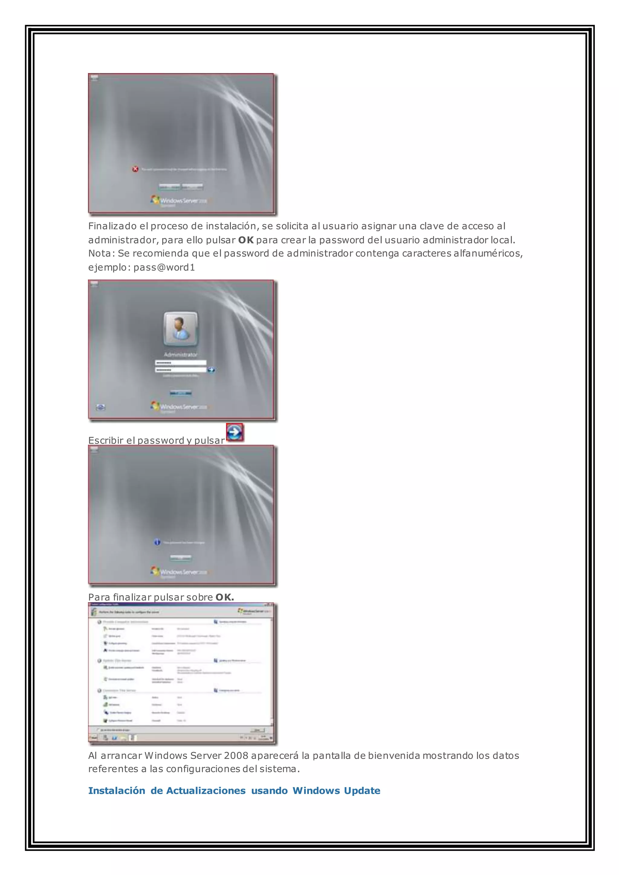 Finalizado el proceso de instalación, se solicita al usuario asignar una clave de acceso al
administrador, para ello pulsar OK para crear la password del usuario administrador local.
Nota: Se recomienda que el password de administrador contenga caracteres alfanuméricos,
ejemplo: pass@word1
Escribir el password y pulsar
Para finalizar pulsar sobre OK.
Al arrancar Windows Server 2008 aparecerá la pantalla de bienvenida mostrando los datos
referentes a las configuraciones del sistema.
Instalación de Actualizaciones usando Windows Update
 