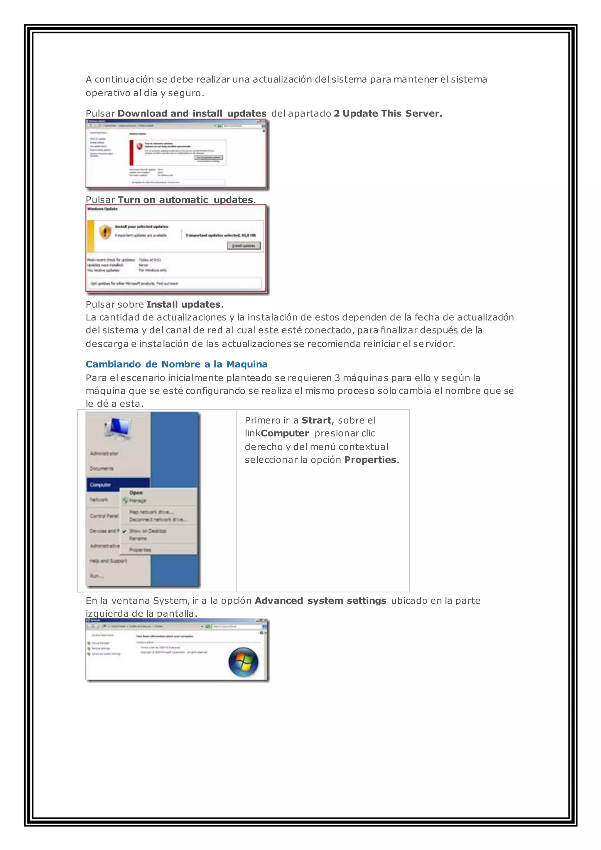 A continuación se debe realizar una actualización del sistema para mantener el sistema
operativo al día y seguro.
Pulsar Download and install updates del apartado 2 Update This Server.
Pulsar Turn on automatic updates.
Pulsar sobre Install updates.
La cantidad de actualizaciones y la instalación de estos dependen de la fecha de actualización
del sistema y del canal de red al cual este esté conectado, para finalizar después de la
descarga e instalación de las actualizaciones se recomienda reiniciar el servidor.
Cambiando de Nombre a la Maquina
Para el escenario inicialmente planteado se requieren 3 máquinas para ello y según la
máquina que se esté configurando se realiza el mismo proceso solo cambia el nombre que se
le dé a esta.
Primero ir a Strart, sobre el
linkComputer presionar clic
derecho y del menú contextual
seleccionar la opción Properties.
En la ventana System, ir a la opción Advanced system settings ubicado en la parte
izquierda de la pantalla.
 