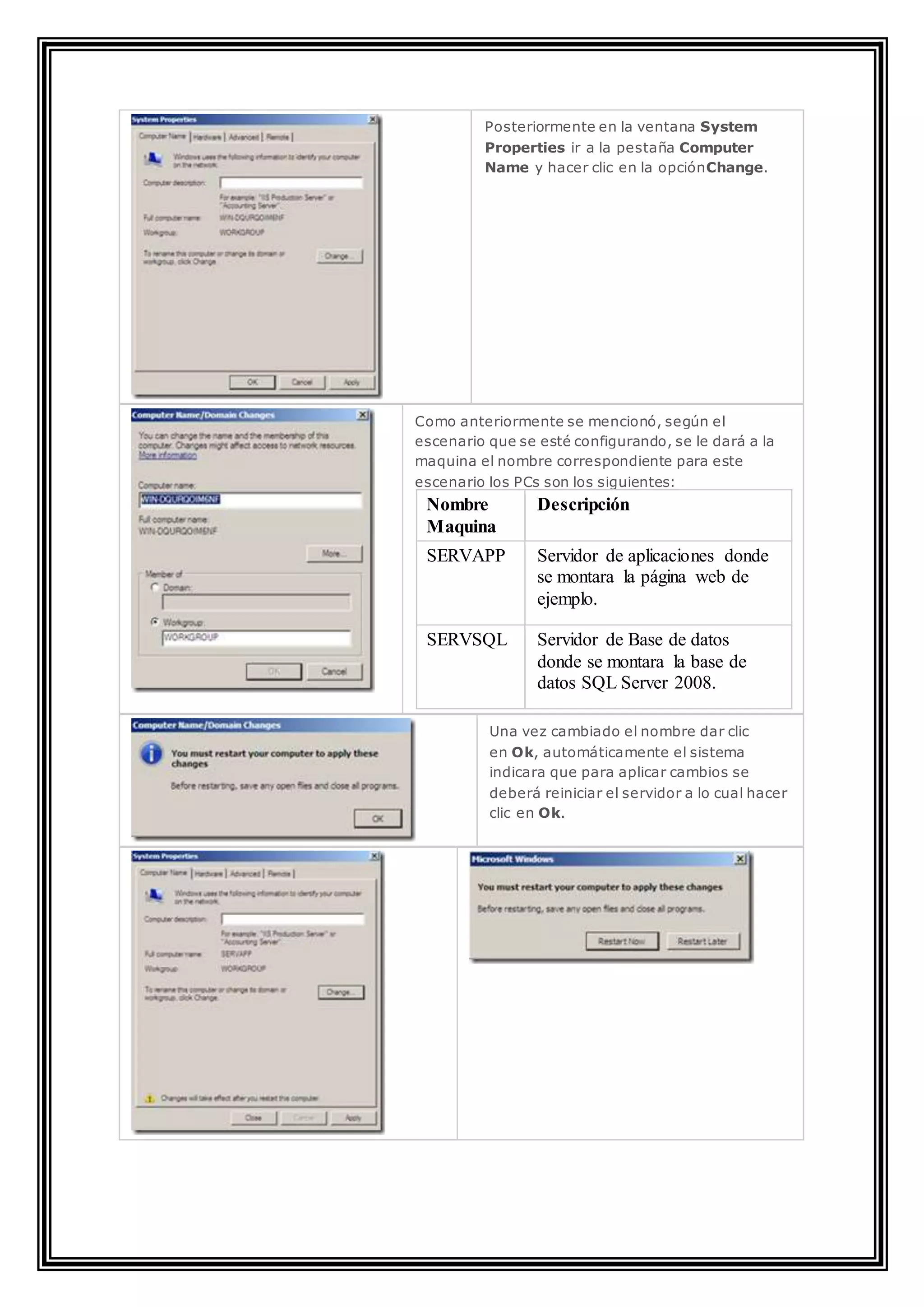 Posteriormente en la ventana System
Properties ir a la pestaña Computer
Name y hacer clic en la opciónChange.
Como anteriormente se mencionó, según el
escenario que se esté configurando, se le dará a la
maquina el nombre correspondiente para este
escenario los PCs son los siguientes:
Nombre
Maquina
Descripción
SERVAPP Servidor de aplicaciones donde
se montara la página web de
ejemplo.
SERVSQL Servidor de Base de datos
donde se montara la base de
datos SQL Server 2008.
Una vez cambiado el nombre dar clic
en Ok, automáticamente el sistema
indicara que para aplicar cambios se
deberá reiniciar el servidor a lo cual hacer
clic en Ok.
 