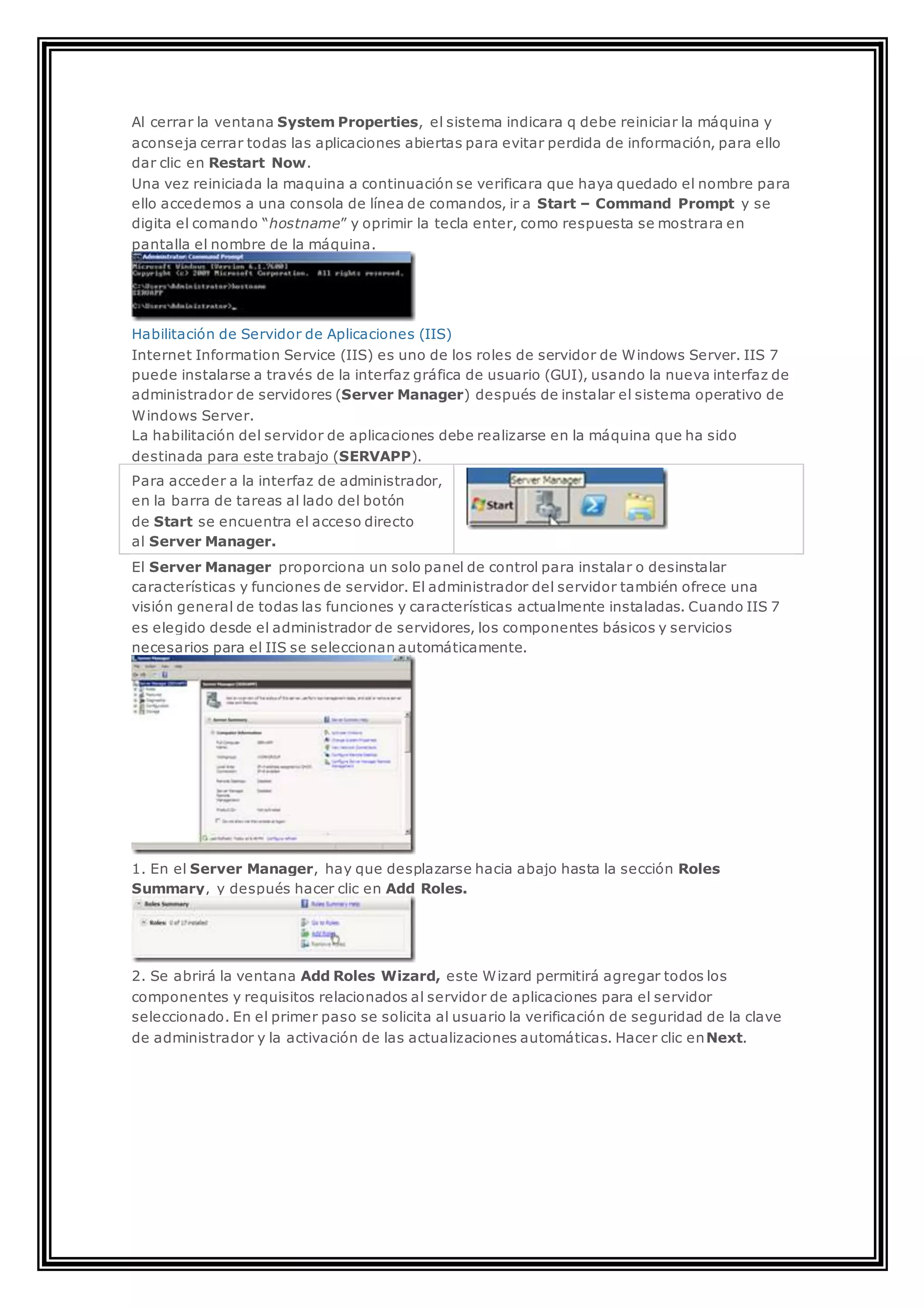 Al cerrar la ventana System Properties, el sistema indicara q debe reiniciar la máquina y
aconseja cerrar todas las aplicaciones abiertas para evitar perdida de información, para ello
dar clic en Restart Now.
Una vez reiniciada la maquina a continuación se verificara que haya quedado el nombre para
ello accedemos a una consola de línea de comandos, ir a Start – Command Prompt y se
digita el comando “hostname” y oprimir la tecla enter, como respuesta se mostrara en
pantalla el nombre de la máquina.
Habilitación de Servidor de Aplicaciones (IIS)
Internet Information Service (IIS) es uno de los roles de servidor de Windows Server. IIS 7
puede instalarse a través de la interfaz gráfica de usuario (GUI), usando la nueva interfaz de
administrador de servidores (Server Manager) después de instalar el sistema operativo de
Windows Server.
La habilitación del servidor de aplicaciones debe realizarse en la máquina que ha sido
destinada para este trabajo (SERVAPP).
Para acceder a la interfaz de administrador,
en la barra de tareas al lado del botón
de Start se encuentra el acceso directo
al Server Manager.
El Server Manager proporciona un solo panel de control para instalar o desinstalar
características y funciones de servidor. El administrador del servidor también ofrece una
visión general de todas las funciones y características actualmente instaladas. Cuando IIS 7
es elegido desde el administrador de servidores, los componentes básicos y servicios
necesarios para el IIS se seleccionan automáticamente.
1. En el Server Manager, hay que desplazarse hacia abajo hasta la sección Roles
Summary, y después hacer clic en Add Roles.
2. Se abrirá la ventana Add Roles Wizard, este Wizard permitirá agregar todos los
componentes y requisitos relacionados al servidor de aplicaciones para el servidor
seleccionado. En el primer paso se solicita al usuario la verificación de seguridad de la clave
de administrador y la activación de las actualizaciones automáticas. Hacer clic enNext.
 