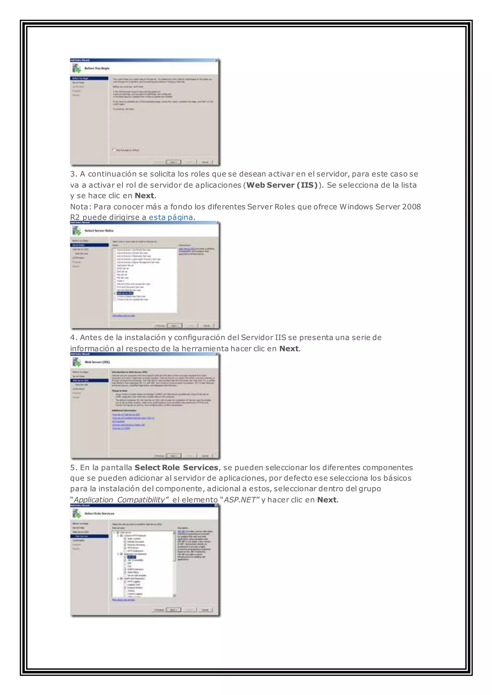 3. A continuación se solicita los roles que se desean activar en el servidor, para este caso se
va a activar el rol de servidor de aplicaciones (Web Server (IIS)). Se selecciona de la lista
y se hace clic en Next.
Nota: Para conocer más a fondo los diferentes Server Roles que ofrece Windows Server 2008
R2 puede dirigirse a esta página.
4. Antes de la instalación y configuración del Servidor IIS se presenta una serie de
información al respecto de la herramienta hacer clic en Next.
5. En la pantalla Select Role Services, se pueden seleccionar los diferentes componentes
que se pueden adicionar al servidor de aplicaciones, por defecto ese selecciona los básicos
para la instalación del componente, adicional a estos, seleccionar dentro del grupo
“Application Compatibility” el elemento “ASP.NET” y hacer clic en Next.
 