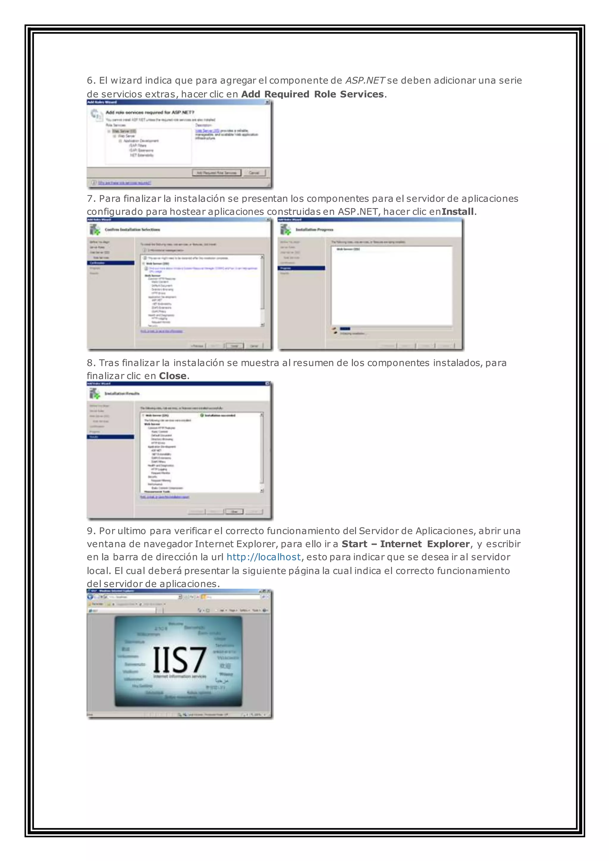 6. El wizard indica que para agregar el componente de ASP.NET se deben adicionar una serie
de servicios extras, hacer clic en Add Required Role Services.
7. Para finalizar la instalación se presentan los componentes para el servidor de aplicaciones
configurado para hostear aplicaciones construidas en ASP.NET, hacer clic enInstall.
8. Tras finalizar la instalación se muestra al resumen de los componentes instalados, para
finalizar clic en Close.
9. Por ultimo para verificar el correcto funcionamiento del Servidor de Aplicaciones, abrir una
ventana de navegador Internet Explorer, para ello ir a Start – Internet Explorer, y escribir
en la barra de dirección la url http://localhost, esto para indicar que se desea ir al servidor
local. El cual deberá presentar la siguiente página la cual indica el correcto funcionamiento
del servidor de aplicaciones.
 