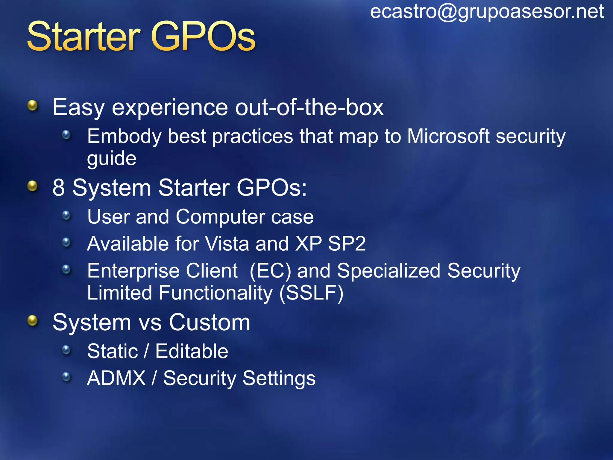 ecastro@grupoasesor.net



Easy experience out-of-the-box
   Embody best practices that map to Microsoft security
   guide
8 System Starter GPOs:
   User and Computer case
   Available for Vista and XP SP2
   Enterprise Client (EC) and Specialized Security
   Limited Functionality (SSLF)
System vs Custom
   Static / Editable
   ADMX / Security Settings
 