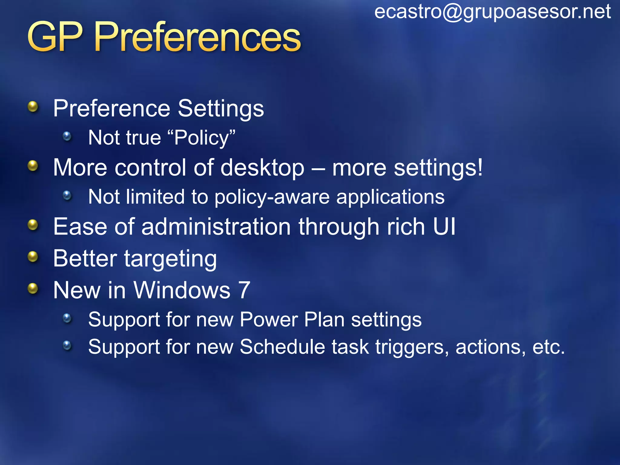 ecastro@grupoasesor.net



Preference Settings
   Not true “Policy”
More control of desktop – more settings!
   Not limited to policy-aware applications
Ease of administration through rich UI
Better targeting
New in Windows 7
   Support for new Power Plan settings
   Support for new Schedule task triggers, actions, etc.
 