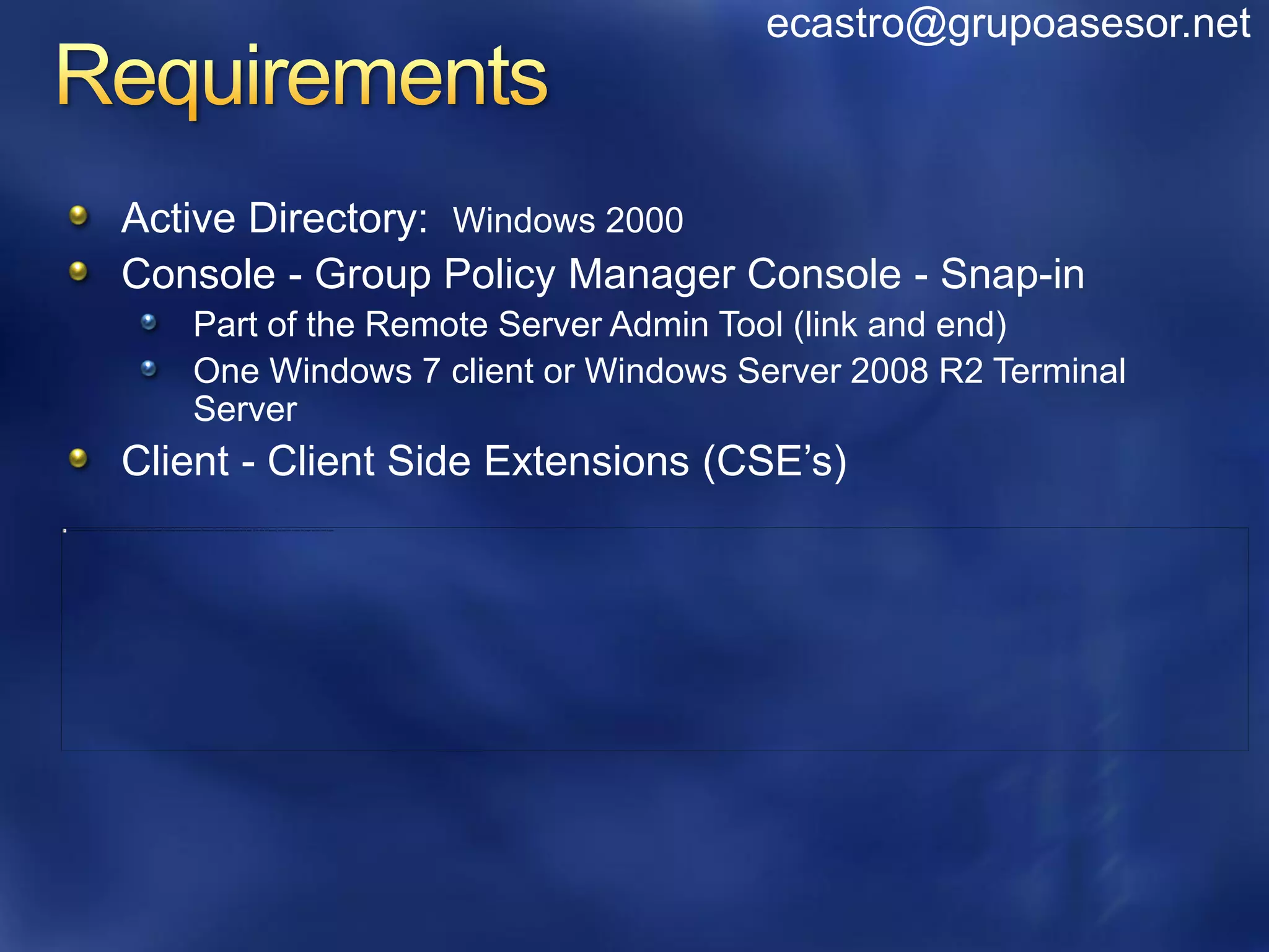 ecastro@grupoasesor.net



Active Directory: Windows 2000
Console - Group Policy Manager Console - Snap-in
   Part of the Remote Server Admin Tool (link and end)
   One Windows 7 client or Windows Server 2008 R2 Terminal
   Server
Client - Client Side Extensions (CSE’s)
 
