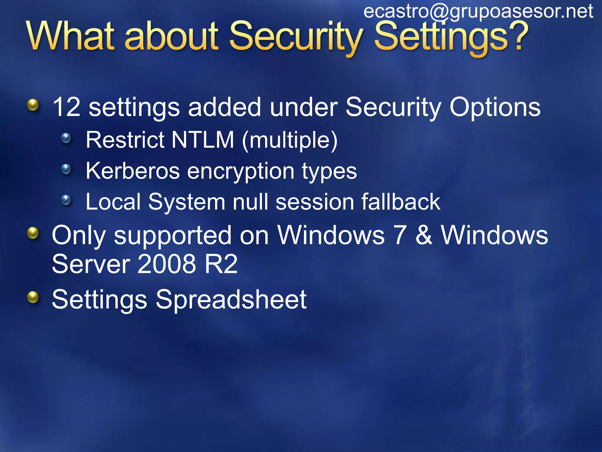 ecastro@grupoasesor.net



12 settings added under Security Options
  Restrict NTLM (multiple)
  Kerberos encryption types
  Local System null session fallback
Only supported on Windows 7 & Windows
Server 2008 R2
Settings Spreadsheet
 