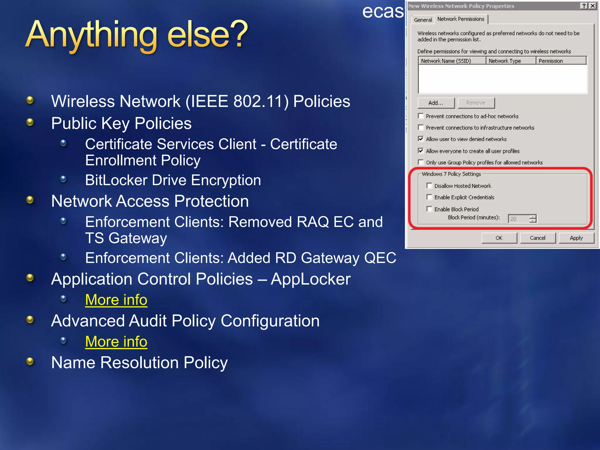 ecastro@grupoasesor.net



Wireless Network (IEEE 802.11) Policies
Public Key Policies
    Certificate Services Client - Certificate
    Enrollment Policy
    BitLocker Drive Encryption
Network Access Protection
    Enforcement Clients: Removed RAQ EC and
    TS Gateway
    Enforcement Clients: Added RD Gateway QEC
Application Control Policies – AppLocker
    More info
Advanced Audit Policy Configuration
    More info
Name Resolution Policy
 