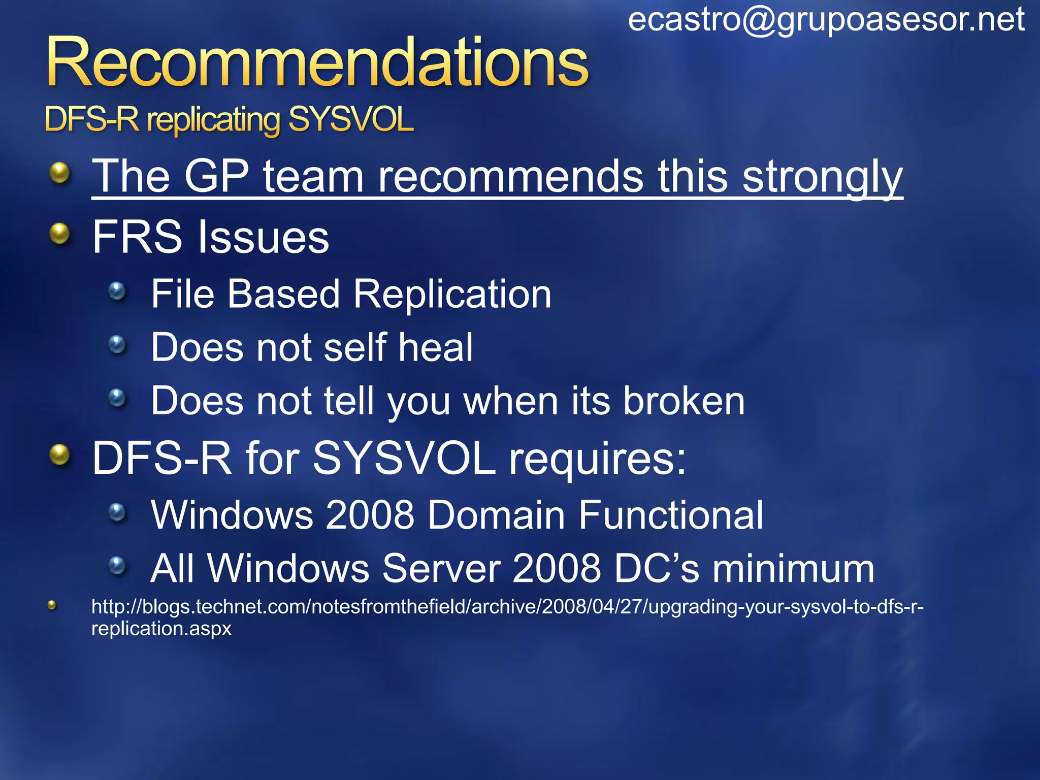 ecastro@grupoasesor.net



The GP team recommends this strongly
FRS Issues
      File Based Replication
      Does not self heal
      Does not tell you when its broken
DFS-R for SYSVOL requires:
      Windows 2008 Domain Functional
      All Windows Server 2008 DC’s minimum
http://blogs.technet.com/notesfromthefield/archive/2008/04/27/upgrading-your-sysvol-to-dfs-r-
replication.aspx
 