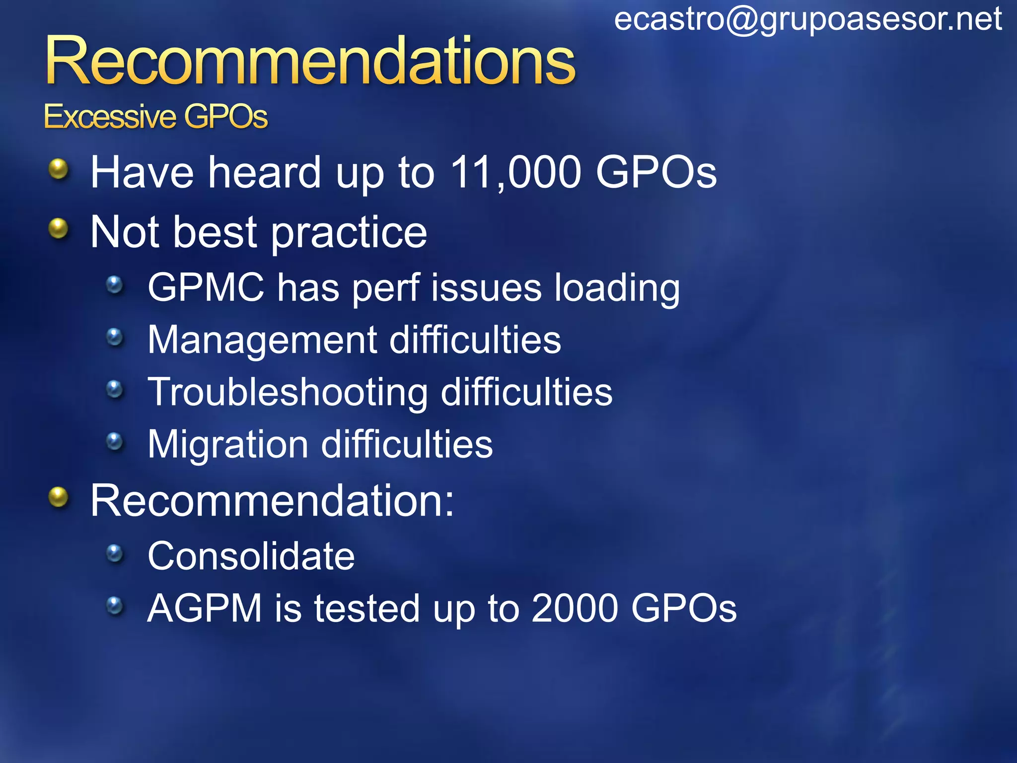 ecastro@grupoasesor.net



Have heard up to 11,000 GPOs
Not best practice
  GPMC has perf issues loading
  Management difficulties
  Troubleshooting difficulties
  Migration difficulties
Recommendation:
  Consolidate
  AGPM is tested up to 2000 GPOs
 