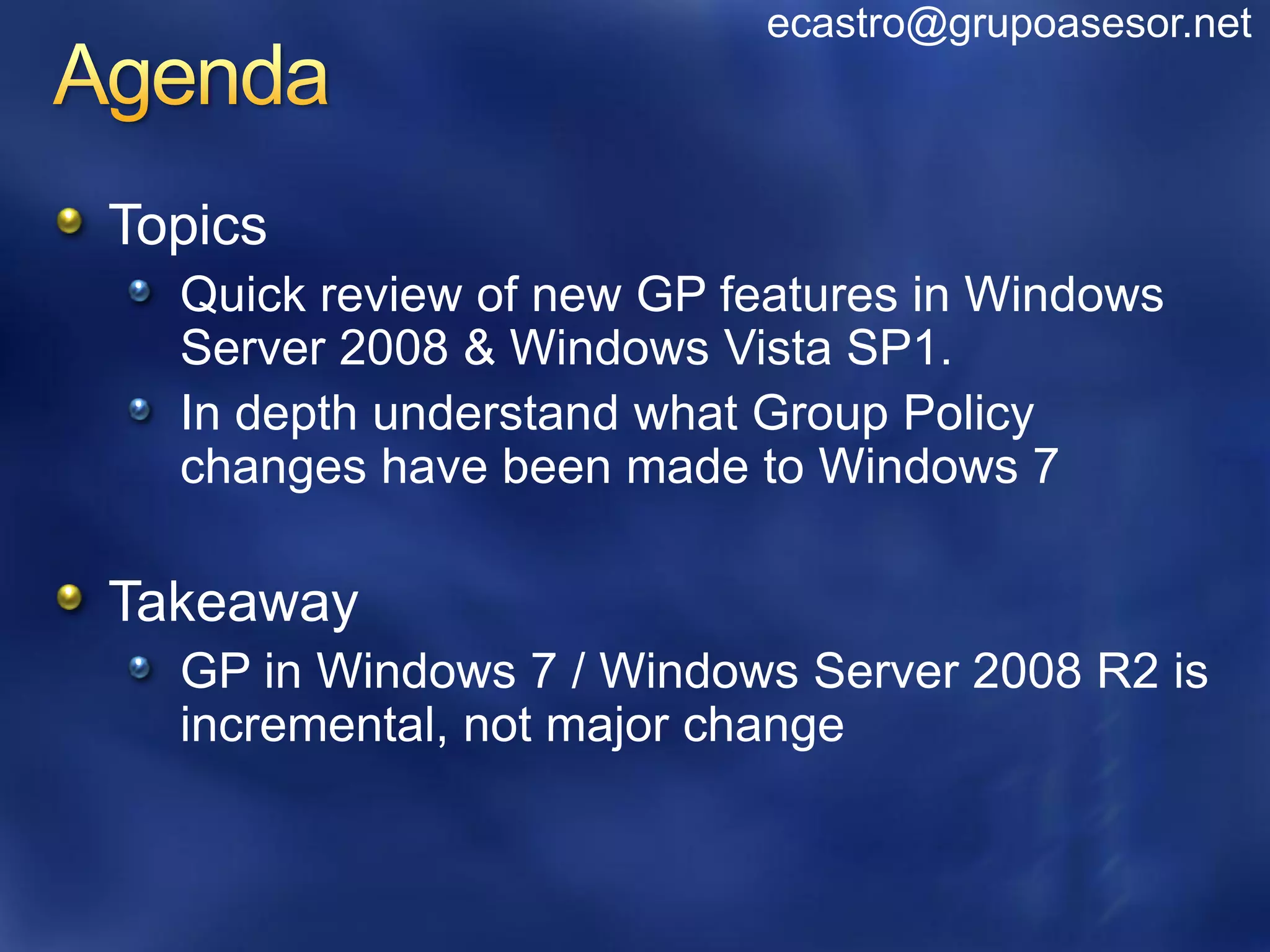 ecastro@grupoasesor.net



Topics
  Quick review of new GP features in Windows
  Server 2008 & Windows Vista SP1.
  In depth understand what Group Policy
  changes have been made to Windows 7

Takeaway
  GP in Windows 7 / Windows Server 2008 R2 is
  incremental, not major change
 