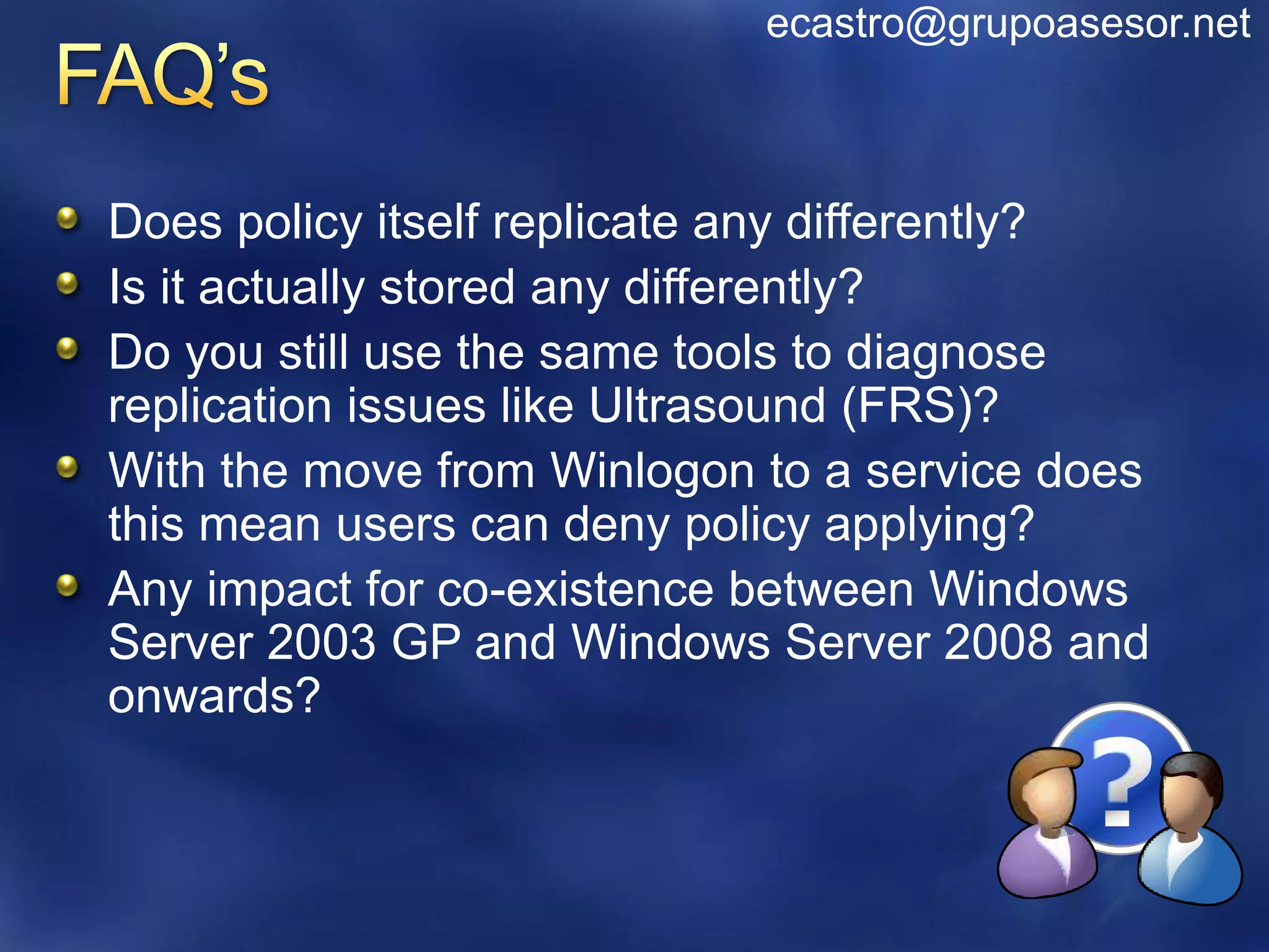 ecastro@grupoasesor.net



Does policy itself replicate any differently?
Is it actually stored any differently?
Do you still use the same tools to diagnose
replication issues like Ultrasound (FRS)?
With the move from Winlogon to a service does
this mean users can deny policy applying?
Any impact for co-existence between Windows
Server 2003 GP and Windows Server 2008 and
onwards?
 