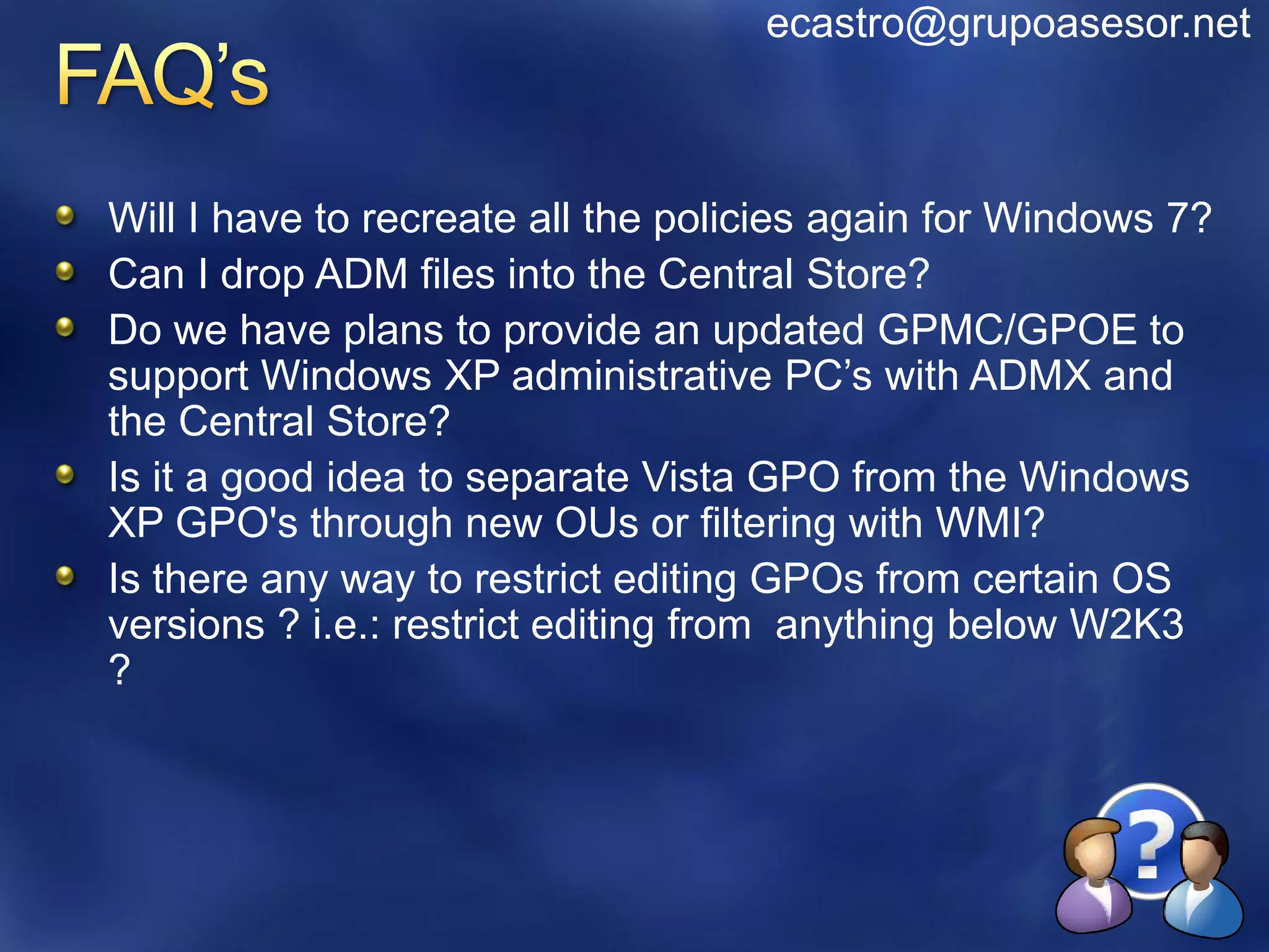 ecastro@grupoasesor.net



Will I have to recreate all the policies again for Windows 7?
Can I drop ADM files into the Central Store?
Do we have plans to provide an updated GPMC/GPOE to
support Windows XP administrative PC’s with ADMX and
the Central Store?
Is it a good idea to separate Vista GPO from the Windows
XP GPO's through new OUs or filtering with WMI?
Is there any way to restrict editing GPOs from certain OS
versions ? i.e.: restrict editing from anything below W2K3
?
 