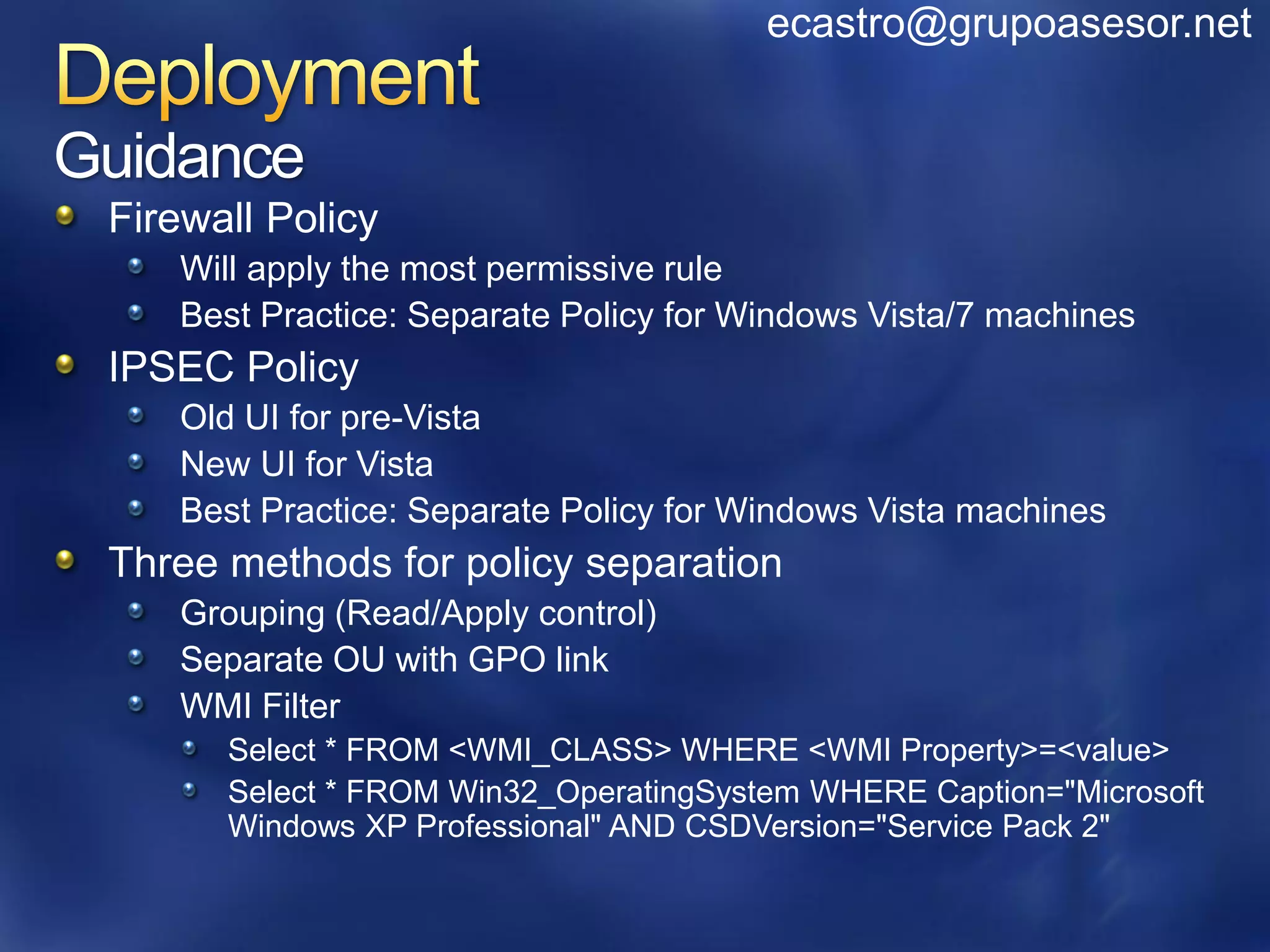 ecastro@grupoasesor.net


Guidance
 Firewall Policy
    Will apply the most permissive rule
    Best Practice: Separate Policy for Windows Vista/7 machines
 IPSEC Policy
    Old UI for pre-Vista
    New UI for Vista
    Best Practice: Separate Policy for Windows Vista machines
 Three methods for policy separation
    Grouping (Read/Apply control)
    Separate OU with GPO link
    WMI Filter
       Select * FROM <WMI_CLASS> WHERE <WMI Property>=<value>
       Select * FROM Win32_OperatingSystem WHERE Caption="Microsoft
       Windows XP Professional" AND CSDVersion="Service Pack 2"
 