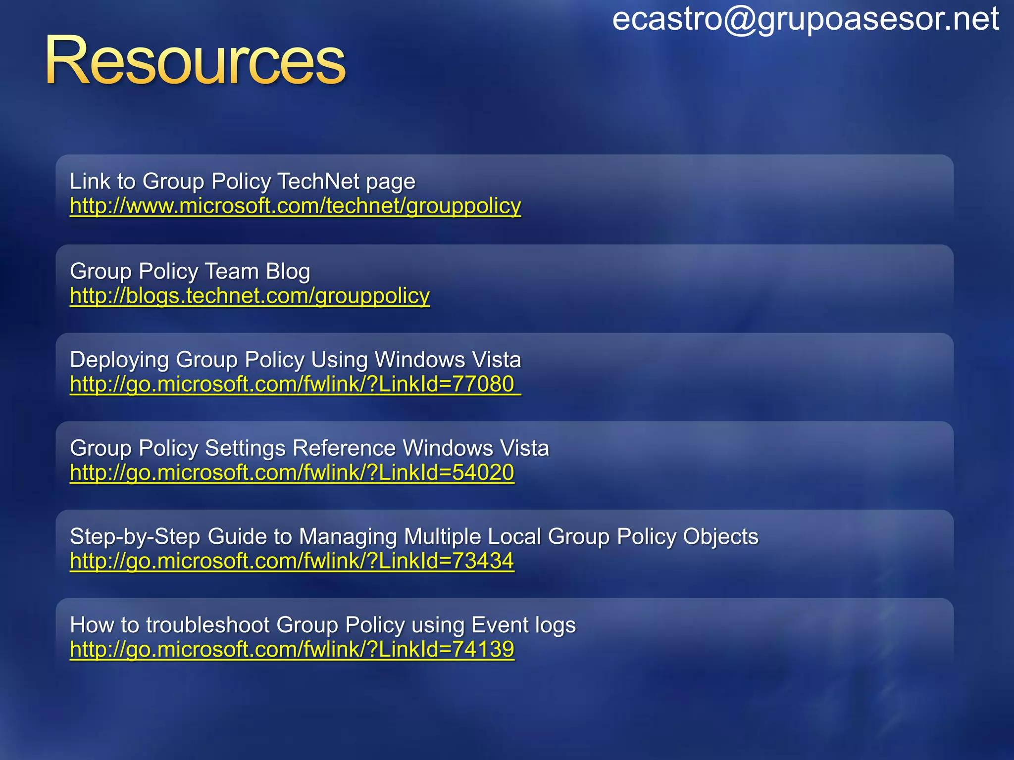 ecastro@grupoasesor.net



Link to Group Policy TechNet page
http://www.microsoft.com/technet/grouppolicy

Group Policy Team Blog
http://blogs.technet.com/grouppolicy

Deploying Group Policy Using Windows Vista
http://go.microsoft.com/fwlink/?LinkId=77080

Group Policy Settings Reference Windows Vista
http://go.microsoft.com/fwlink/?LinkId=54020

Step-by-Step Guide to Managing Multiple Local Group Policy Objects
http://go.microsoft.com/fwlink/?LinkId=73434

How to troubleshoot Group Policy using Event logs
http://go.microsoft.com/fwlink/?LinkId=74139
 