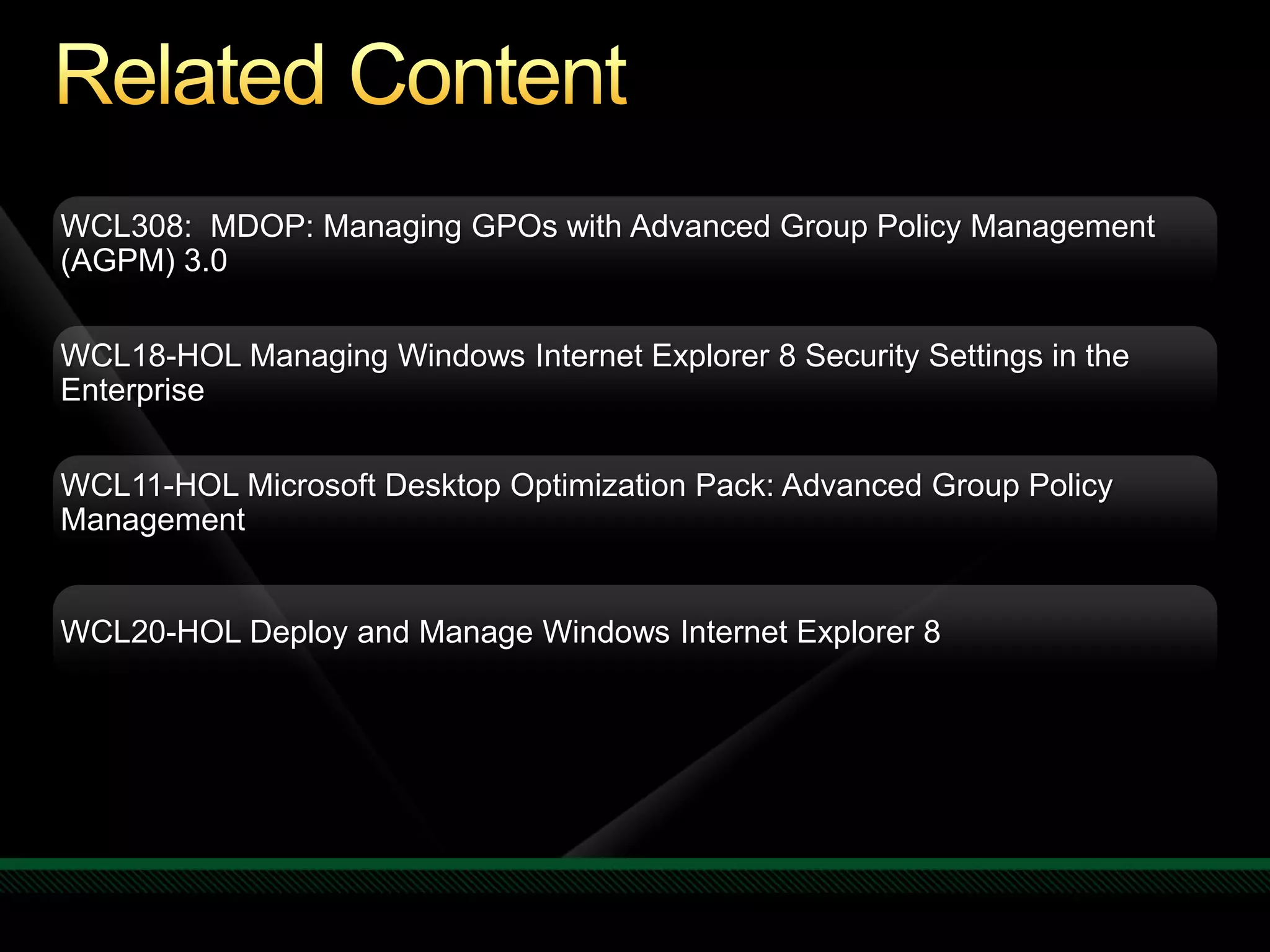 WCL308: MDOP: Managing GPOs with Advanced Group Policy Management
(AGPM) 3.0


WCL18-HOL Managing Windows Internet Explorer 8 Security Settings in the
Enterprise


WCL11-HOL Microsoft Desktop Optimization Pack: Advanced Group Policy
Management


WCL20-HOL Deploy and Manage Windows Internet Explorer 8
 