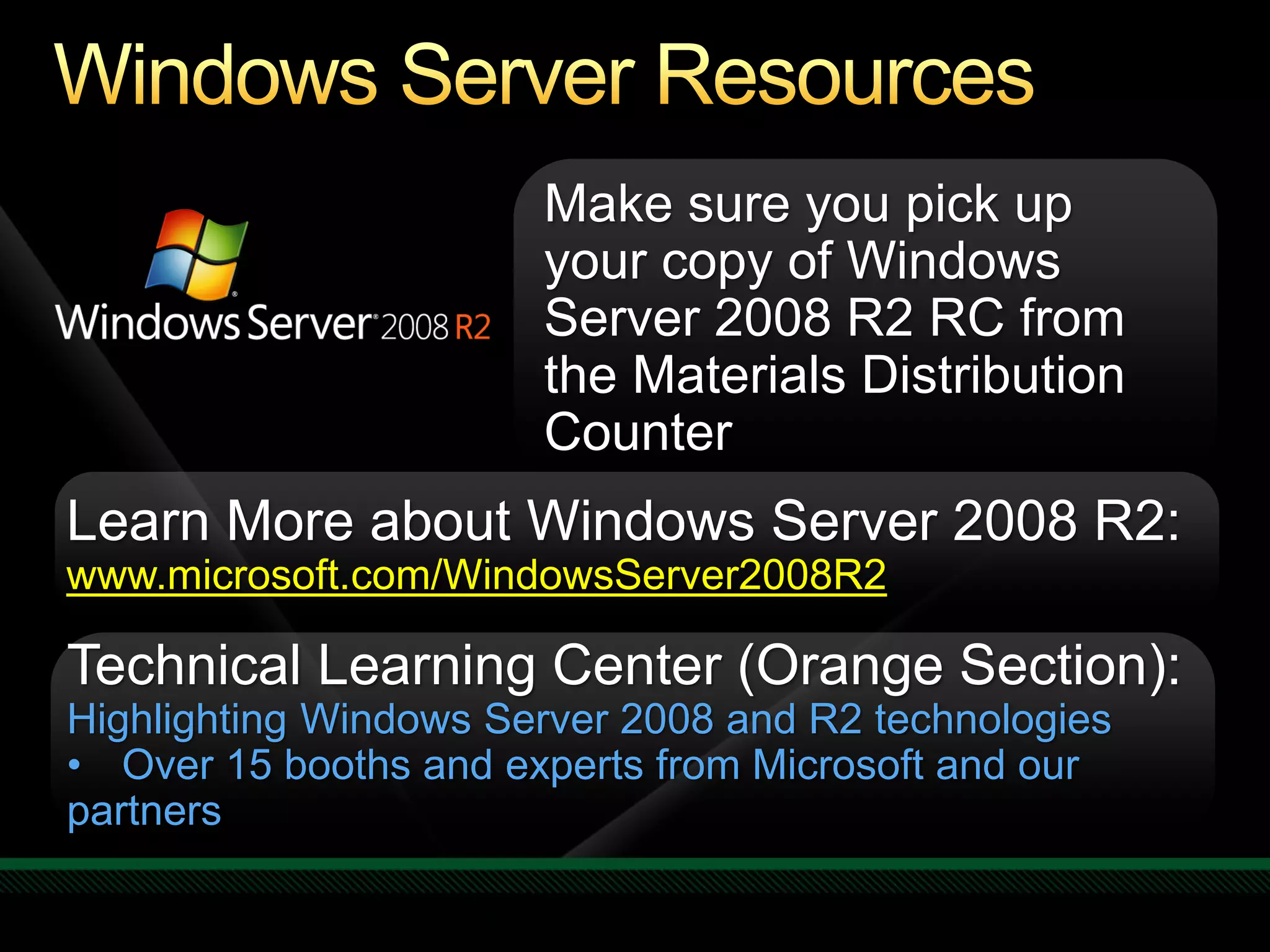 Make sure you pick up
                       your copy of Windows
                       Server 2008 R2 RC from
                       the Materials Distribution
                       Counter
Learn More about Windows Server 2008 R2:
www.microsoft.com/WindowsServer2008R2

Technical Learning Center (Orange Section):
Highlighting Windows Server 2008 and R2 technologies
• Over 15 booths and experts from Microsoft and our
partners
 