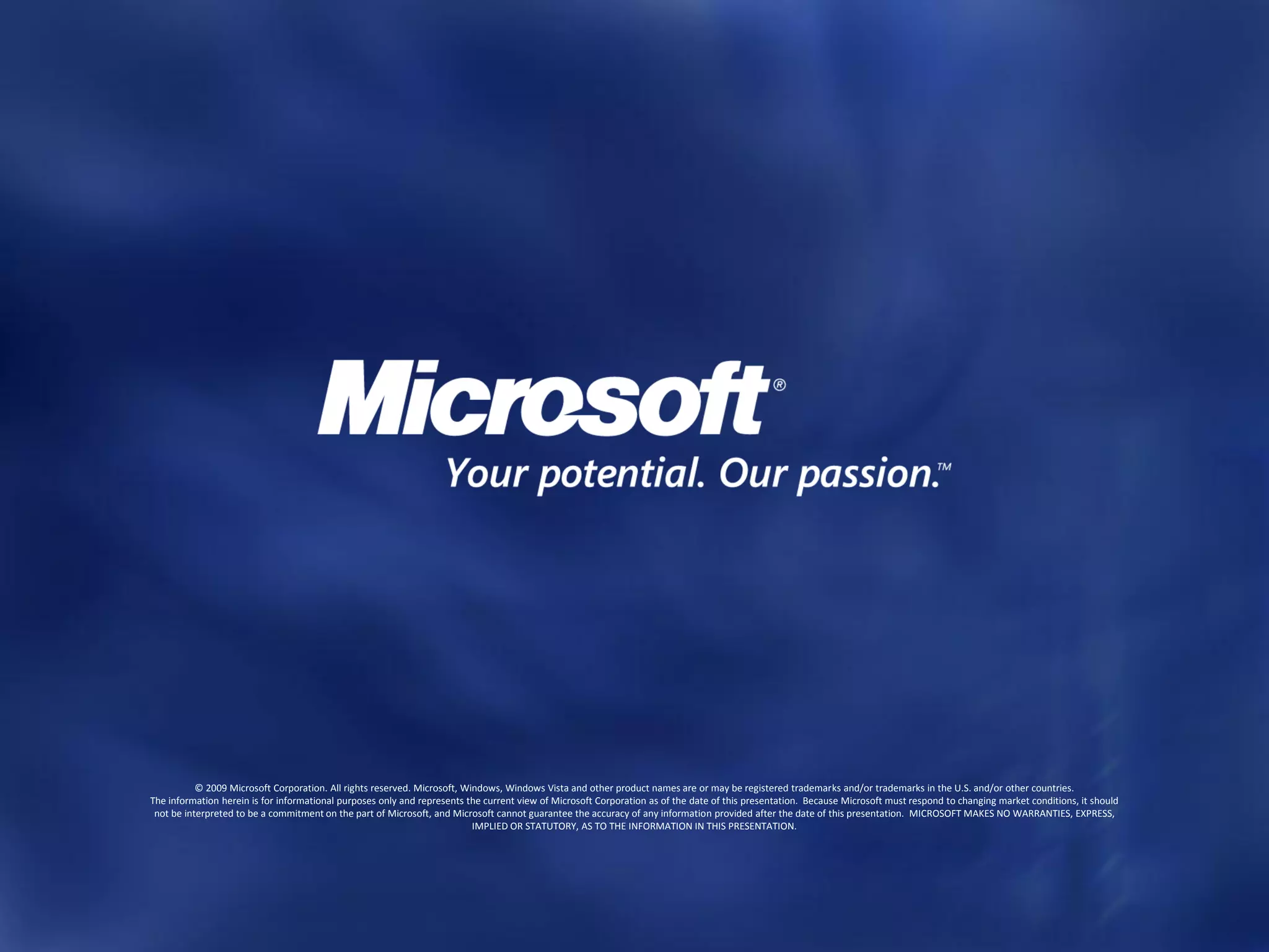 © 2009 Microsoft Corporation. All rights reserved. Microsoft, Windows, Windows Vista and other product names are or may be registered trademarks and/or trademarks in the U.S. and/or other countries.
The information herein is for informational purposes only and represents the current view of Microsoft Corporation as of the date of this presentation. Because Microsoft must respond to changing market conditions, it should
 not be interpreted to be a commitment on the part of Microsoft, and Microsoft cannot guarantee the accuracy of any information provided after the date of this presentation. MICROSOFT MAKES NO WARRANTIES, EXPRESS,
                                                                           IMPLIED OR STATUTORY, AS TO THE INFORMATION IN THIS PRESENTATION.
 