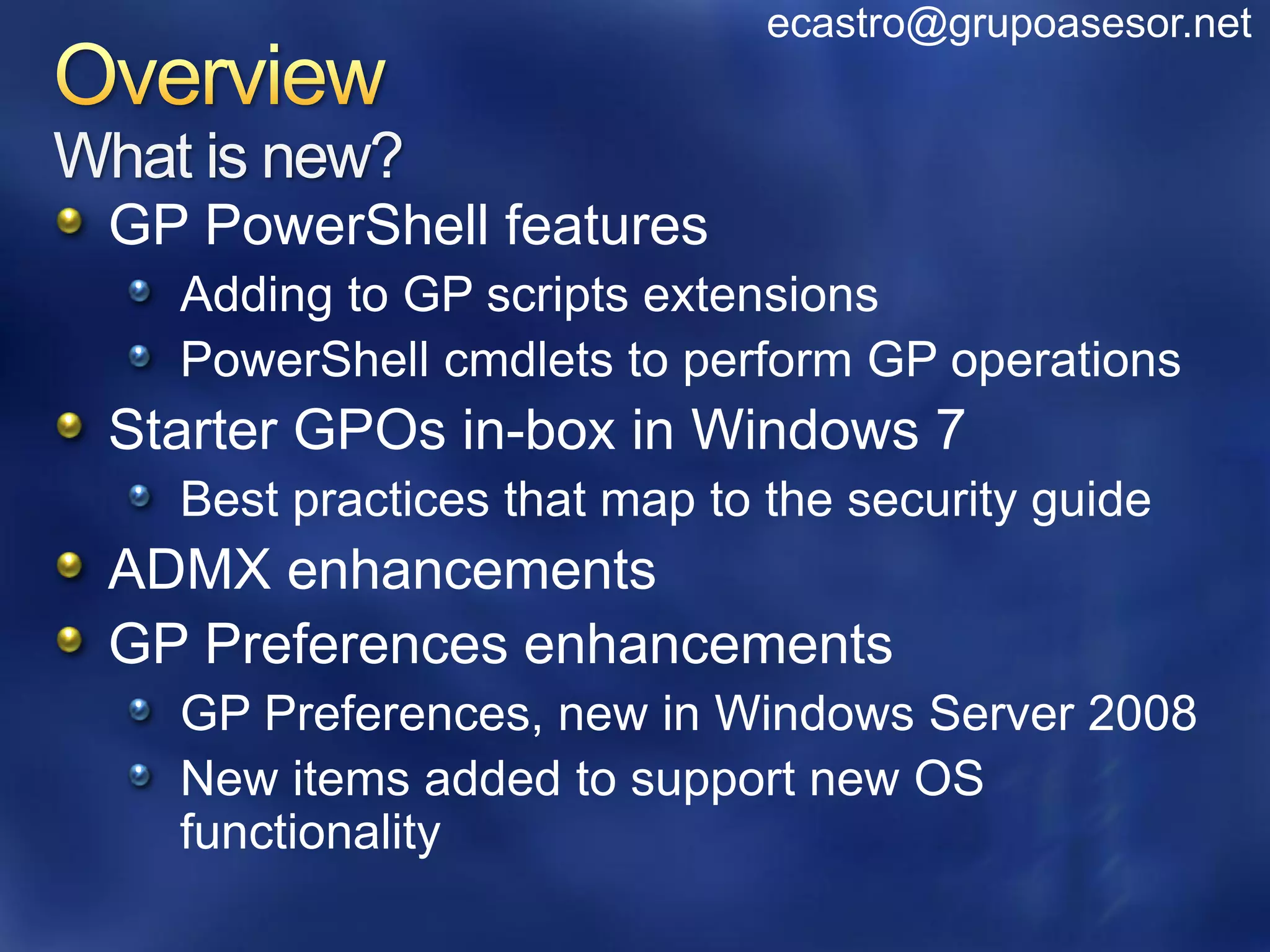 ecastro@grupoasesor.net


What is new?
 GP PowerShell features
    Adding to GP scripts extensions
    PowerShell cmdlets to perform GP operations
 Starter GPOs in-box in Windows 7
    Best practices that map to the security guide
 ADMX enhancements
 GP Preferences enhancements
    GP Preferences, new in Windows Server 2008
    New items added to support new OS
    functionality
 