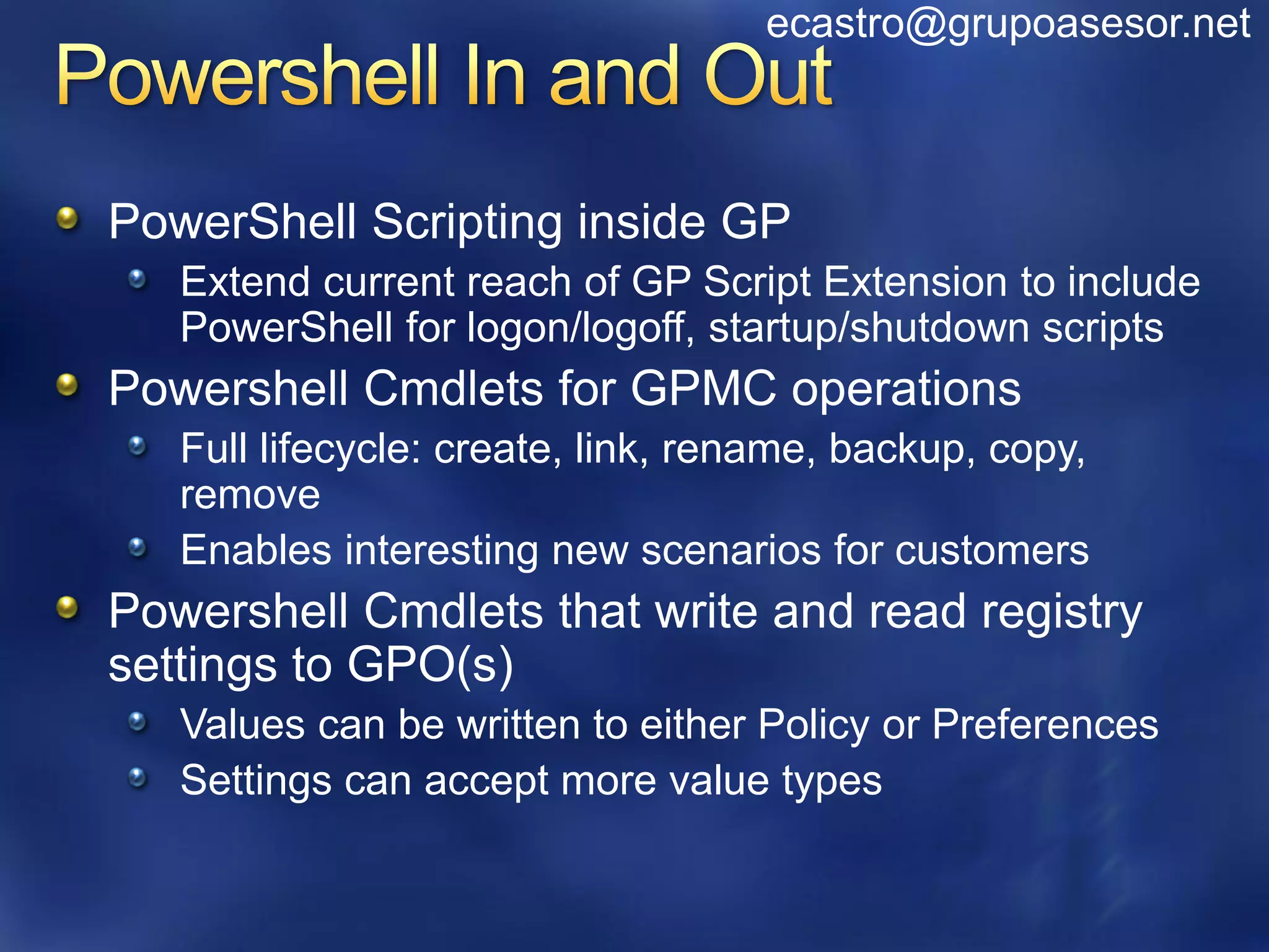 ecastro@grupoasesor.net



PowerShell Scripting inside GP
   Extend current reach of GP Script Extension to include
   PowerShell for logon/logoff, startup/shutdown scripts
Powershell Cmdlets for GPMC operations
   Full lifecycle: create, link, rename, backup, copy,
   remove
   Enables interesting new scenarios for customers
Powershell Cmdlets that write and read registry
settings to GPO(s)
   Values can be written to either Policy or Preferences
   Settings can accept more value types
 