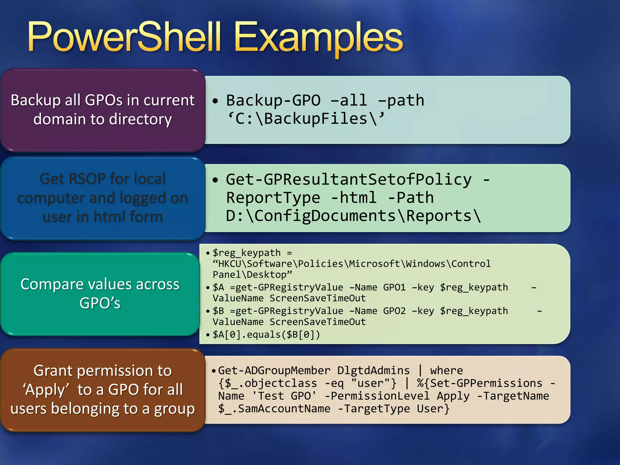Backup all GPOs in current • Backup-GPO –all –path
   domain to directory       ‘C:BackupFiles’


  Get RSOP for local         • Get-GPResultantSetofPolicy -
computer and logged on         ReportType -html -Path
   user in html form           D:ConfigDocumentsReports

                             • $reg_keypath =
                               ‚HKCUSoftwarePoliciesMicrosoftWindowsControl
                               PanelDesktop‛
 Compare values across       • $A =get-GPRegistryValue –Name GPO1 –key $reg_keypath   –
                               ValueName ScreenSaveTimeOut
       GPO’s                 • $B =get-GPRegistryValue –Name GPO2 –key $reg_keypath   –
                               ValueName ScreenSaveTimeOut
                             • $A[0].equals($B[0])


   Grant permission to       •Get-ADGroupMember DlgtdAdmins | where
                              {$_.objectclass -eq "user"} | %{Set-GPPermissions -
 ‘Apply’ to a GPO for all     Name 'Test GPO' -PermissionLevel Apply -TargetName
users belonging to a group    $_.SamAccountName -TargetType User}
 