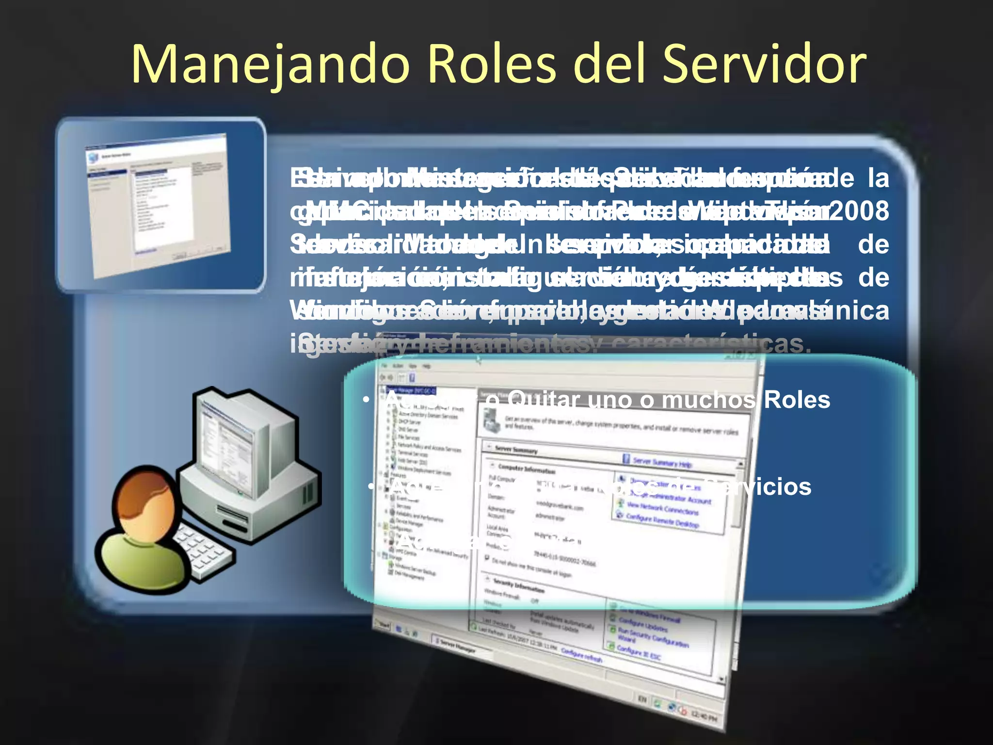 Manejando Roles del ServidorServer Manager está diseñado para guiar a los administradores de TI a través del proceso de instalación, configuración y gestión de servidor de funciones en Windows Server 2008Un rol de servidor describe la función principal del servidor. Puede optar por dedicar todo un servidor para una función o instalar servidor de múltiples funciones en un solo ordenador.La administración del Servidor es una MMC snap-in que ofrece una visión consolidada del servidor, incluida la información sobre la configuración, papel, y enlaces para la gestión de funciones y características.Es importante señalar que el aumento de la capacidad del Servidor de Windows 2008 Server Manager llevar la capacidad de manejar casi todo el día a día aspectos de Windows Server para la gestión de una única interfaz y herramientas.  Agregar o Quitar uno o muchos Roles