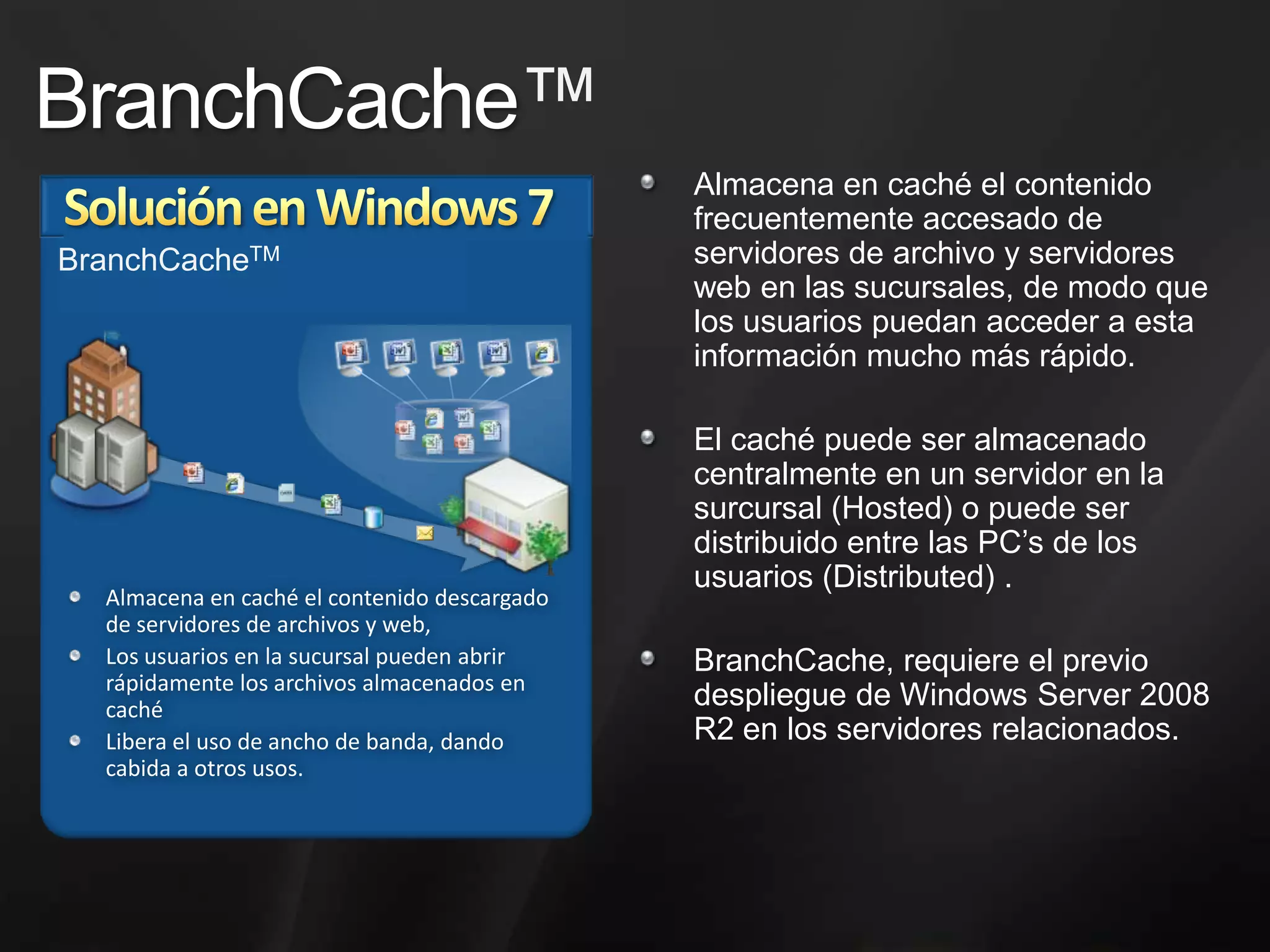 DirectAccess™ Solución en Windows 7DirectAccess, permite el manejo y actualización de PC’smovilesremotasqueesténconectadas a internet, aúnasícuando no esténconectadas a la red corporativa. Estacapacidadayuda a asegurarque los usuariosremotosreciban los parches de seguridad a tiempo y de maneraagendada y permite al equipo de TI actualizarconfiguraciones vía Políticas de Grupo.Para el usuario final, DirectAccess le permiteacceder a ubicaciones en la red corporativa sin haceruso de unaconexiónVPN.DirectAccess™HogarOficinaNuevo paradigma de red quepermitetener la mismaexperienciadentro y fuera de la oficina.El accesotransparente a recursos de red aumenta la productividad de los usuariosmóviles.Las inversiones en infraestructuratambiénhacenquebrindarservicios y distribuiractualizaciones a  PC’s móviles sea mássencillo.