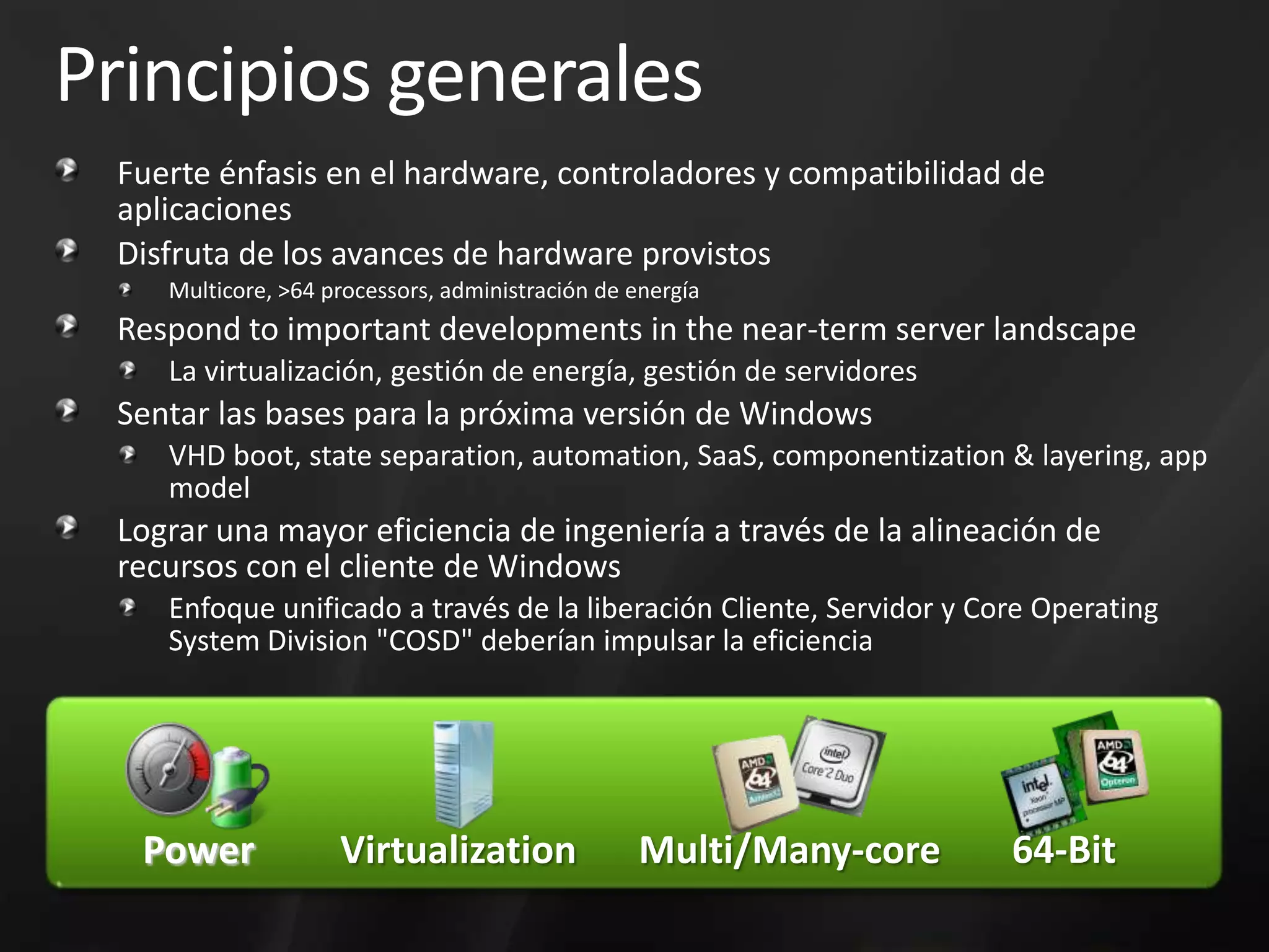 Principios generalesFuerte énfasis en el hardware, controladores y compatibilidad de aplicaciones Disfruta de los avances de hardware provistosMulticore, >64 processors, administración de energíaRespond to important developments in the near-term server landscapeLa virtualización, gestión de energía, gestión de servidoresSentar las bases para la próxima versión de WindowsVHD boot, state separation, automation, SaaS, componentization & layering, app modelLograr una mayor eficiencia de ingeniería a través de la alineación de recursos con el cliente de WindowsEnfoque unificado a través de la liberación Cliente, Servidor y CoreOperatingSystemDivision "COSD" deberían impulsar la eficiencia64-BitPowerVirtualizationMulti/Many-core
