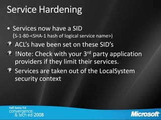 Service Hardening
• Services now have a SID
 (S-1-80-<SHA-1 hash of logical service name>)
  ACL’s have been set on these SID’s
  !Note: Check with your 3rd party application
  providers if they limit their services.
  Services are taken out of the LocalSystem
  security context
 
