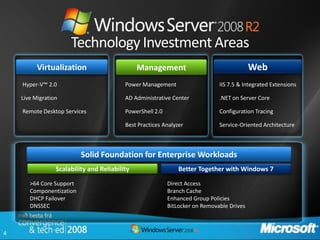 Technology Investment Areas
          Virtualization                       Management                                  Web
    Hyper-V™ 2.0                          Power Management                    IIS 7.5 & Integrated Extensions

    Live Migration                        AD Administrative Center            .NET on Server Core

    Remote Desktop Services               PowerShell 2.0                      Configuration Tracing

                                          Best Practices Analyzer             Service-Oriented Architecture



                          Solid Foundation for Enterprise Workloads
                 Scalability and Reliability                   Better Together with Windows 7

       >64 Core Support                                    Direct Access
       Componentization                                    Branch Cache
       DHCP Failover                                       Enhanced Group Policies
       DNSSEC                                              BitLocker on Removable Drives



4
 