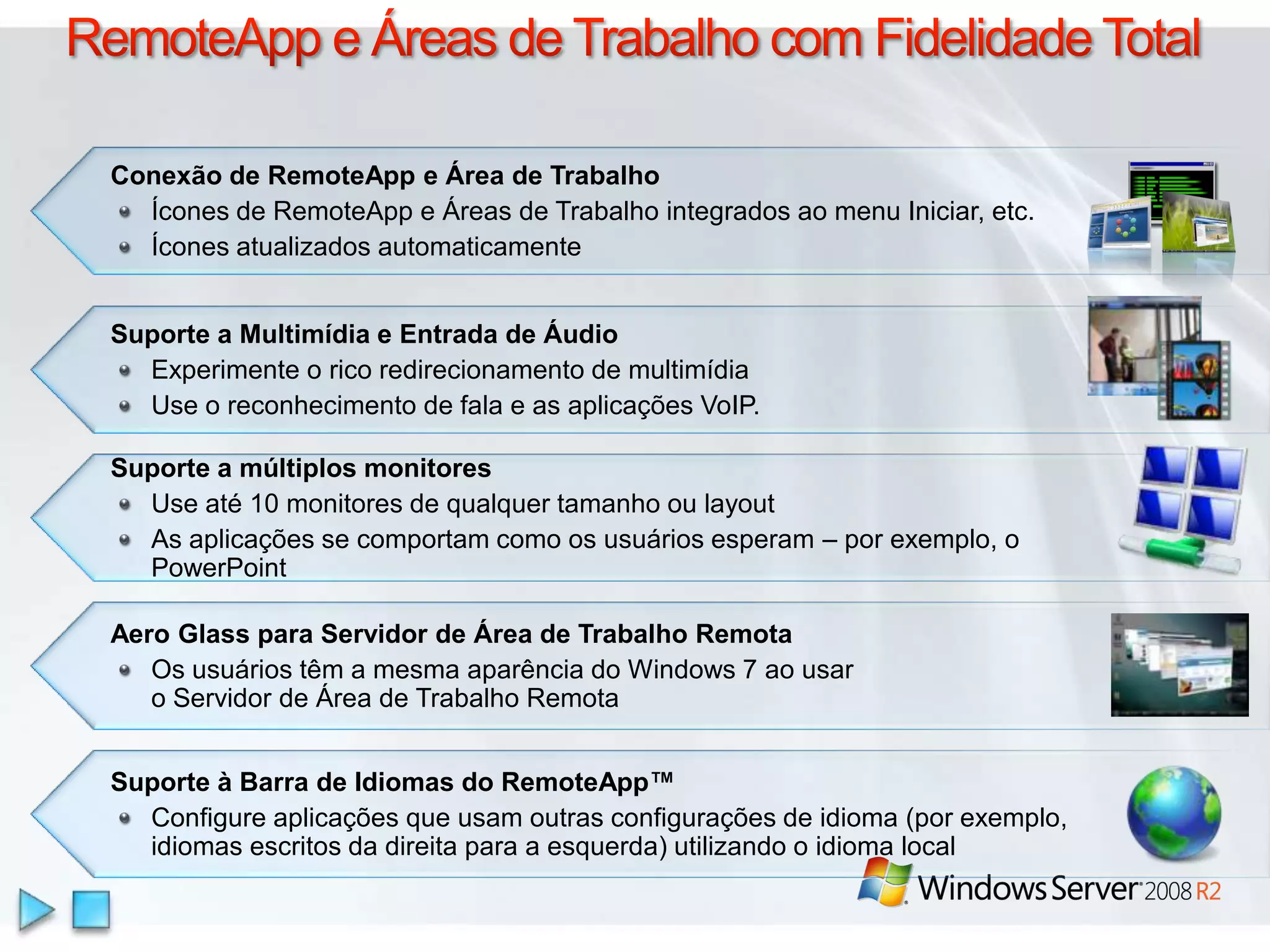 RemoteApp e Áreas de Trabalho com Fidelidade TotalConexão de RemoteApp e Área de TrabalhoÍcones de RemoteApp e Áreas de Trabalhointegradosao menu Iniciar, etc.ÍconesatualizadosautomaticamenteSuporte a Multimídia e Entrada de ÁudioExperimente o ricoredirecionamento de multimídiaUse o reconhecimento de fala e as aplicações VoIP. Suporte a múltiplos monitoresUse até 10 monitores de qualquer tamanho ou layoutAs aplicações se comportam como os usuários esperam – por exemplo, o PowerPointAero Glass paraServidor de Área de TrabalhoRemotaOs usuáriostêm a mesmaaparência do Windows 7 aousaro Servidor de Área de TrabalhoRemotaSuporte à Barra de Idiomas do RemoteApp™Configure aplicaçõesqueusamoutrasconfigurações de idioma (porexemplo, idiomasescritosdadireitapara a esquerda) utilizando o idioma local
