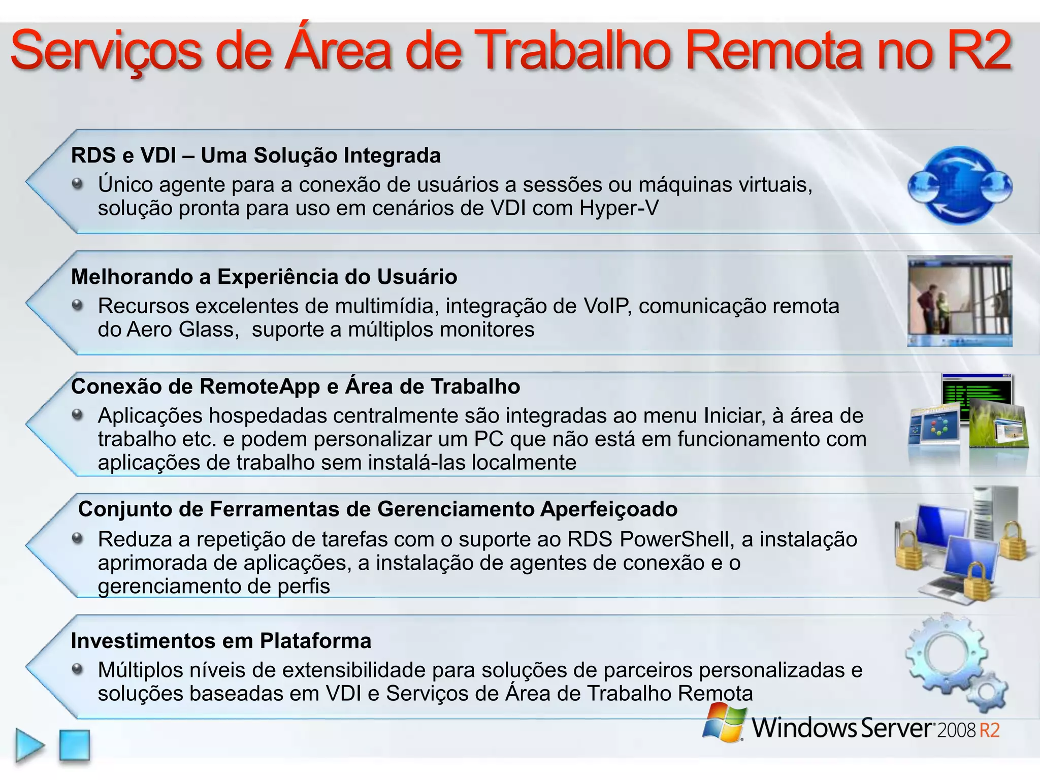 Serviços de Área de TrabalhoRemota no R2RDS e VDI – Uma Solução IntegradaÚnico agente para a conexão de usuários a sessões ou máquinas virtuais, solução pronta para uso em cenários de VDI com Hyper-V Melhorando a Experiência do Usuário Recursos excelentes de multimídia, integração de VoIP, comunicação remota do Aero Glass,  suporte a múltiplos monitoresConexão de RemoteApp e Área de TrabalhoAplicaçõeshospedadascentralmentesãointegradasao menu Iniciar, à área de trabalho etc. e podempersonalizar um PC quenãoestáemfuncionamento com aplicações de trabalhoseminstalá-laslocalmenteConjunto de Ferramentas de Gerenciamento AperfeiçoadoReduza a repetição de tarefas com o suporte ao RDS PowerShell, a instalação aprimorada de aplicações, a instalação de agentes de conexão e o gerenciamento de perfis InvestimentosemPlataformaMúltiplosníveis de extensibilidadeparasoluções de parceirospersonalizadas e soluçõesbaseadasem VDI e Serviços de Área de TrabalhoRemota