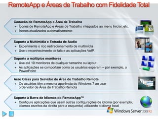 RemoteApp e Áreas de Trabalho com Fidelidade TotalConexão de RemoteApp e Área de TrabalhoÍcones de RemoteApp e Áreas de Trabalhointegradosao menu Iniciar, etc.ÍconesatualizadosautomaticamenteSuporte a Multimídia e Entrada de ÁudioExperimente o ricoredirecionamento de multimídiaUse o reconhecimento de fala e as aplicações VoIP. Suporte a múltiplos monitoresUse até 10 monitores de qualquer tamanho ou layoutAs aplicações se comportam como os usuários esperam – por exemplo, o PowerPointAero Glass paraServidor de Área de TrabalhoRemotaOs usuáriostêm a mesmaaparência do Windows 7 aousaro Servidor de Área de TrabalhoRemotaSuporte à Barra de Idiomas do RemoteApp™Configure aplicaçõesqueusamoutrasconfigurações de idioma (porexemplo, idiomasescritosdadireitapara a esquerda) utilizando o idioma local