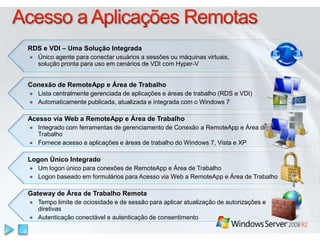 Acesso a Aplicações RemotasRDS e VDI – Uma Solução IntegradaÚnico agente para conectar usuários a sessões ou máquinas virtuais, solução pronta para uso em cenários de VDI com Hyper-VConexão de RemoteApp e Área de TrabalhoLista centralmente gerenciada de aplicações e áreas de trabalho (RDS e VDI)Automaticamente publicada, atualizada e integrada com o Windows 7Acesso via Web a RemoteApp e Área de TrabalhoIntegrado com ferramentas de gerenciamento de Conexão a RemoteApp e Área de TrabalhoFornece acesso a aplicações e áreas de trabalho do Windows 7, Vista e XPLogon Único IntegradoUm logon único para conexões de RemoteApp e Área de TrabalhoLogon baseado em formulários para Acesso via Web a RemoteApp e Área de TrabalhoGateway de Área de Trabalho RemotaTempo limite de ociosidade e de sessão para aplicar atualização de autorizações e diretivasAutenticação conectável e autenticação de consentimento