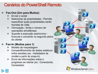 Cenários do PowerShell Remoto Fan-Out (Um para Muitos)Enviar o scriptSelecionar as propriedades - Permite especificar quais propriedades serão trazidas de voltaOtimização - limita o número de operações simultâneasSuporte a execução assíncrona - Executa o comando no segundo plano do clienteFan-In (Muitos para 1)Modelo de hospedagemCompartilhamento de dados estáticos entre sessões (ex.: metadados de cmdlet a partir do snap-in) Envio de informações sobre o progresso ao cliente (ex.: Conectando, Conectado)