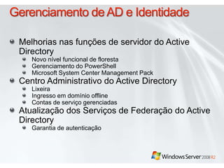 Gerenciamento de AD e IdentidadeMelhorias nas funções de servidor do Active DirectoryNovo nível funcional de florestaGerenciamento do PowerShellMicrosoft System Center Management PackCentro Administrativo do Active DirectoryLixeiraIngresso em domínio offlineContas de serviço gerenciadasAtualização dos Serviços de Federação do Active DirectoryGarantia de autenticação