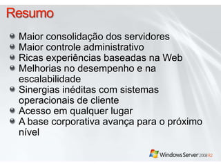DirectAccess™Acesso remoto agora é onipresenteAcesso abrangente em qualquer lugar para Windows 7 e Windows Server 2008 R2Conectividade contínua, "always-on" (sempre ativa) e segura; não é necessário software cliente separadoUtiliza tecnologias de rede já presentes no Windows Server 2008 Não é necessária nenhuma ação separada para conectar-se à rede corporativa enquanto remota. A rede corporativa simplesmente está lá.Potencializa o acesso a rede baseado em diretivasHabilita o gerenciamento da área de trabalho independente do local do cliente. 