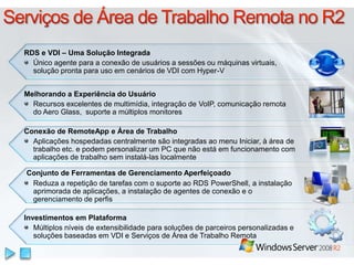 Serviços de Área de TrabalhoRemota no R2RDS e VDI – Uma Solução IntegradaÚnico agente para a conexão de usuários a sessões ou máquinas virtuais, solução pronta para uso em cenários de VDI com Hyper-V Melhorando a Experiência do Usuário Recursos excelentes de multimídia, integração de VoIP, comunicação remota do Aero Glass,  suporte a múltiplos monitoresConexão de RemoteApp e Área de TrabalhoAplicaçõeshospedadascentralmentesãointegradasao menu Iniciar, à área de trabalho etc. e podempersonalizar um PC quenãoestáemfuncionamento com aplicações de trabalhoseminstalá-laslocalmenteConjunto de Ferramentas de Gerenciamento AperfeiçoadoReduza a repetição de tarefas com o suporte ao RDS PowerShell, a instalação aprimorada de aplicações, a instalação de agentes de conexão e o gerenciamento de perfis InvestimentosemPlataformaMúltiplosníveis de extensibilidadeparasoluções de parceirospersonalizadas e soluçõesbaseadasem VDI e Serviços de Área de TrabalhoRemota