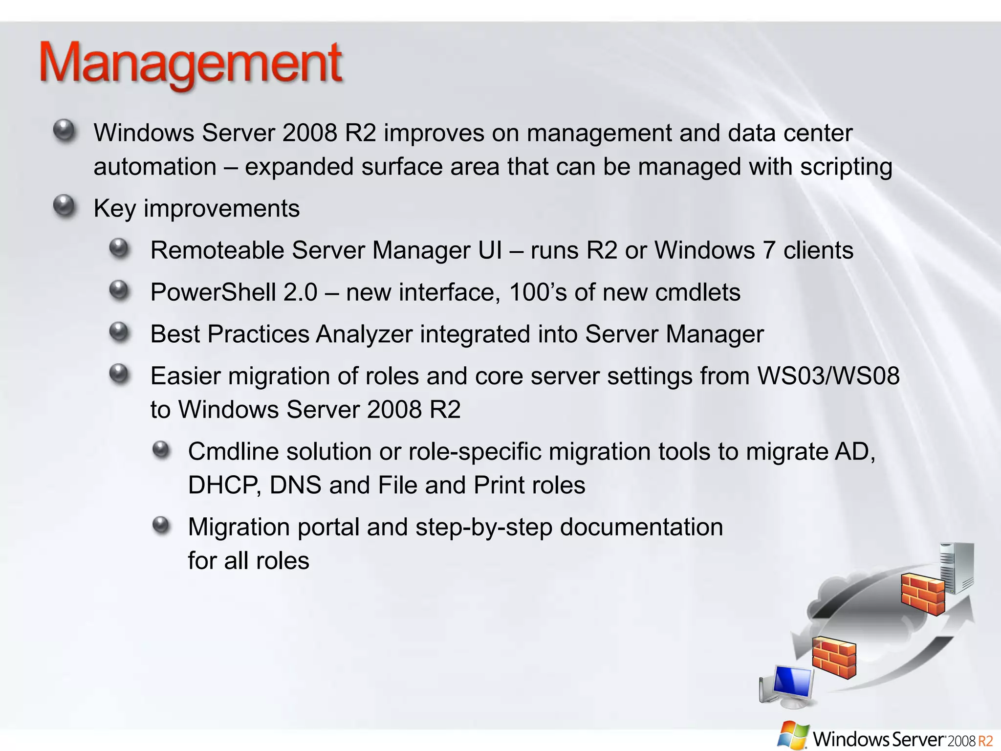 Windows Server 2008 R2 improves on management and data center automation – expanded surface area that can be managed with scripting Key improvements  Remoteable Server Manager UI – runs R2 or Windows 7 clients PowerShell 2.0 – new interface, 100’s of new cmdlets Best Practices Analyzer integrated into Server Manager Easier migration of roles and core server settings from WS03/WS08 to Windows Server 2008 R2 Cmdline solution or role-specific migration tools to migrate AD, DHCP, DNS and File and Print roles Migration portal and step-by-step documentation  for all roles 