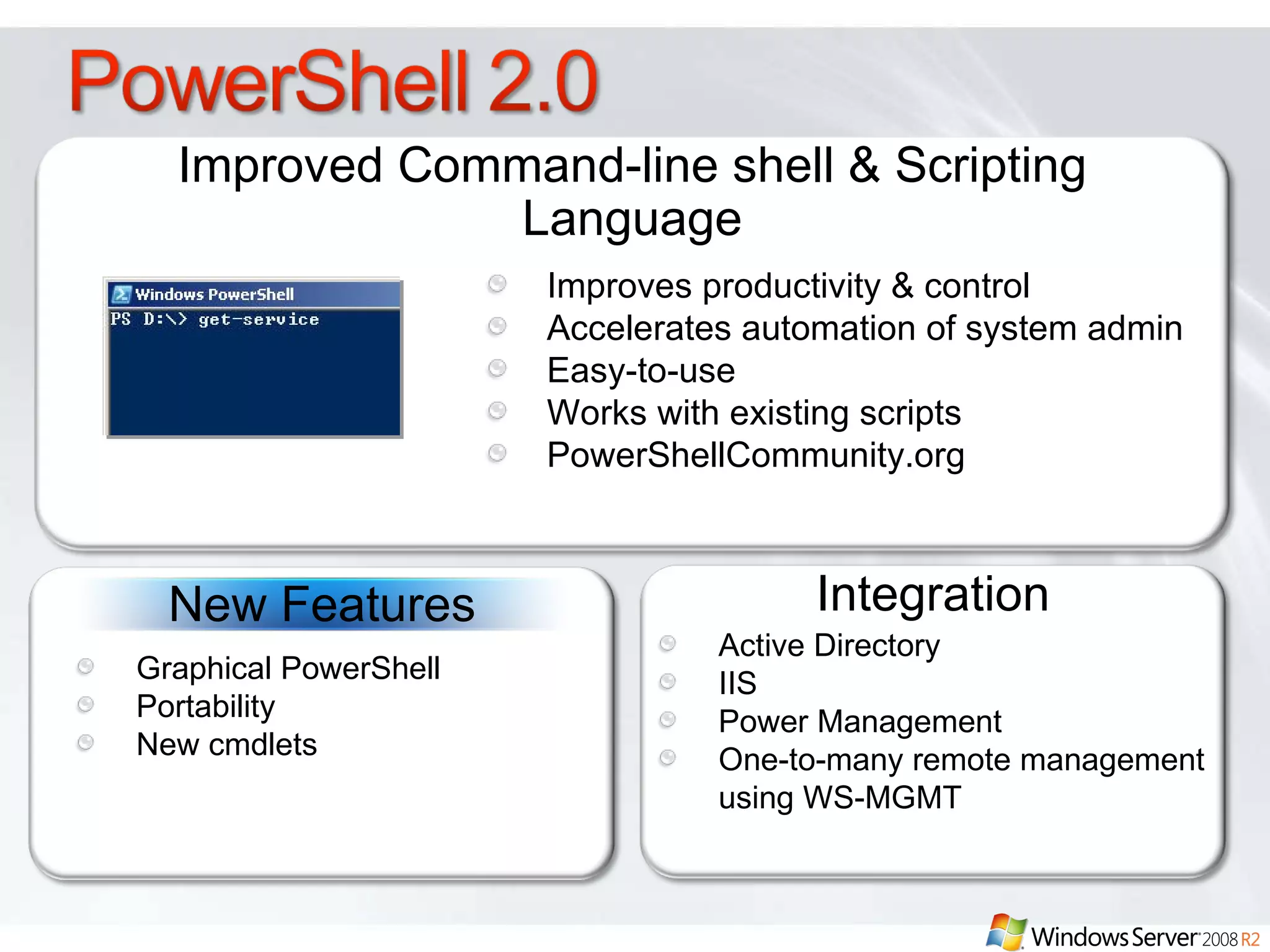 Improved Command-line shell & Scripting Language Integration Improves productivity & control Accelerates automation of system admin Easy-to-use  Works with existing scripts PowerShellCommunity.org Active Directory IIS  Power Management  One-to-many remote management using WS-MGMT New Features Graphical PowerShell Portability New cmdlets  
