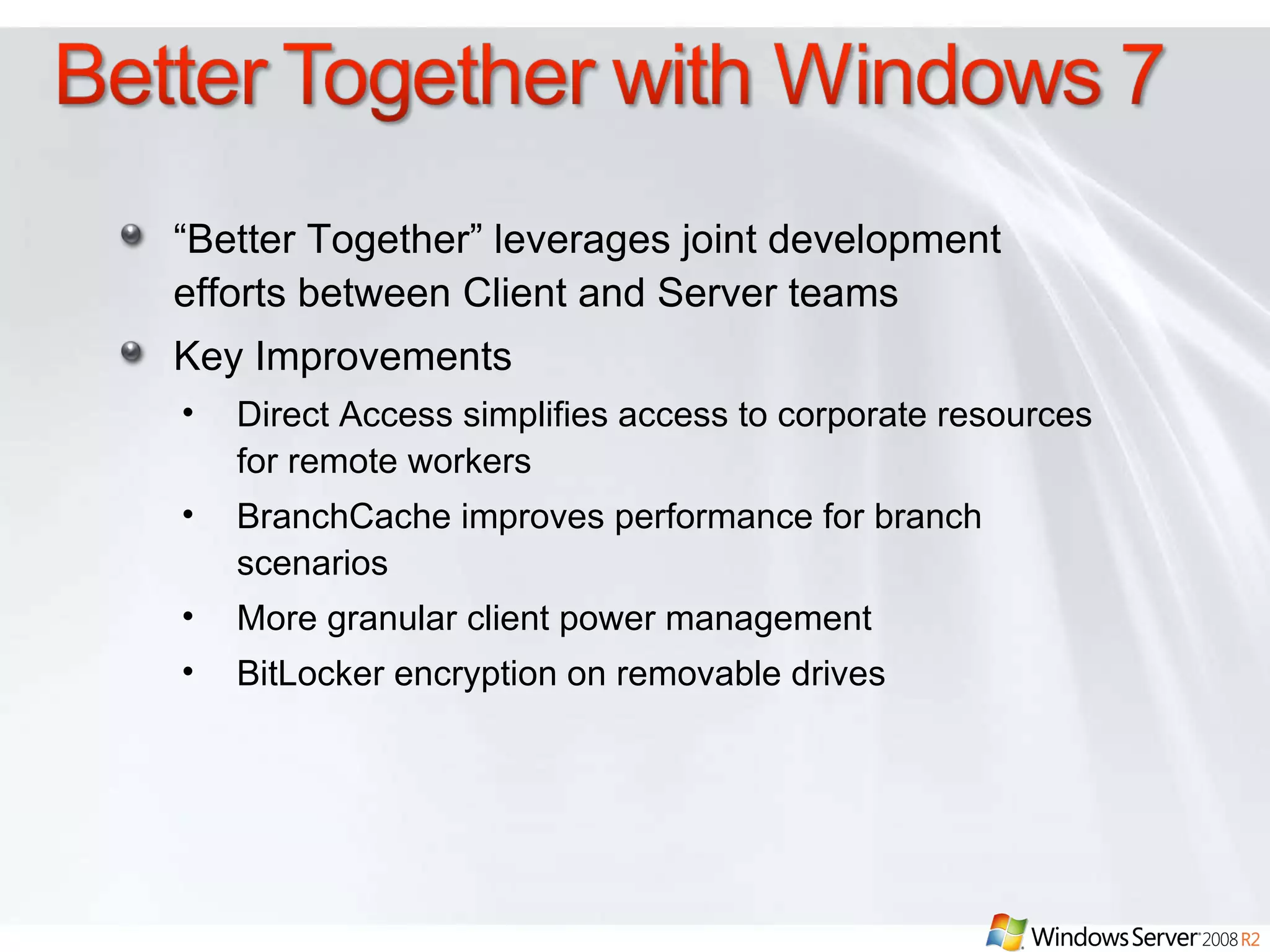 “ Better Together” leverages joint development efforts between Client and Server teams Key Improvements Direct Access simplifies access to corporate resources for remote workers BranchCache improves performance for branch scenarios More granular client power management BitLocker encryption on removable drives 