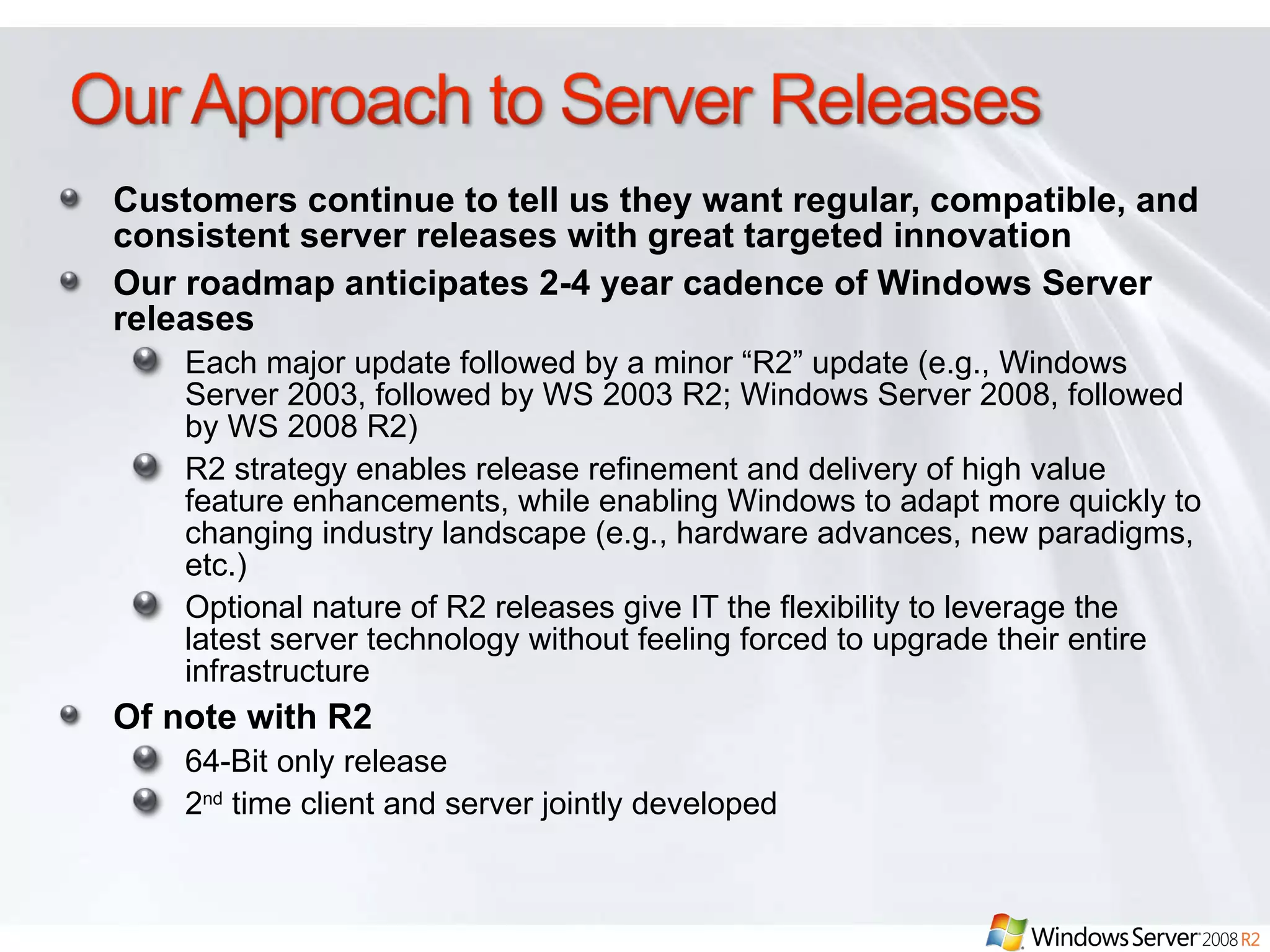 Customers continue to tell us they want regular, compatible, and consistent server releases with great targeted innovation Our roadmap anticipates 2-4 year cadence of Windows Server releases Each major update followed by a minor “R2” update (e.g., Windows Server 2003, followed by WS 2003 R2; Windows Server 2008, followed by WS 2008 R2) R2 strategy enables release refinement and delivery of high value feature enhancements, while enabling Windows to adapt more quickly to changing industry landscape (e.g., hardware advances, new paradigms, etc.)  Optional nature of R2 releases give IT the flexibility to leverage the latest server technology without feeling forced to upgrade their entire infrastructure Of note with R2 64-Bit only release 2 nd  time client and server jointly developed 