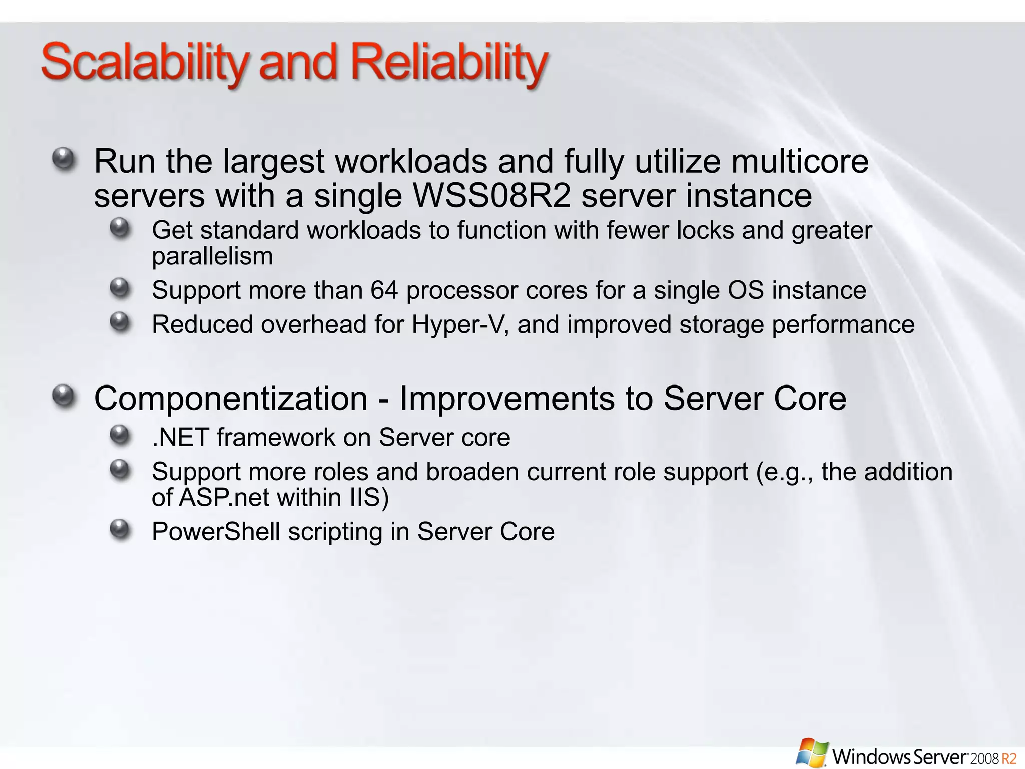 Run the largest workloads and fully utilize multicore servers with a single WSS08R2 server instance Get standard workloads to function with fewer locks and greater parallelism Support more than 64 processor cores for a single OS instance  Reduced overhead for Hyper-V, and improved storage performance Componentization - Improvements to Server Core .NET framework on Server core Support more roles and broaden current role support (e.g., the addition of ASP.net within IIS) PowerShell scripting in Server Core 