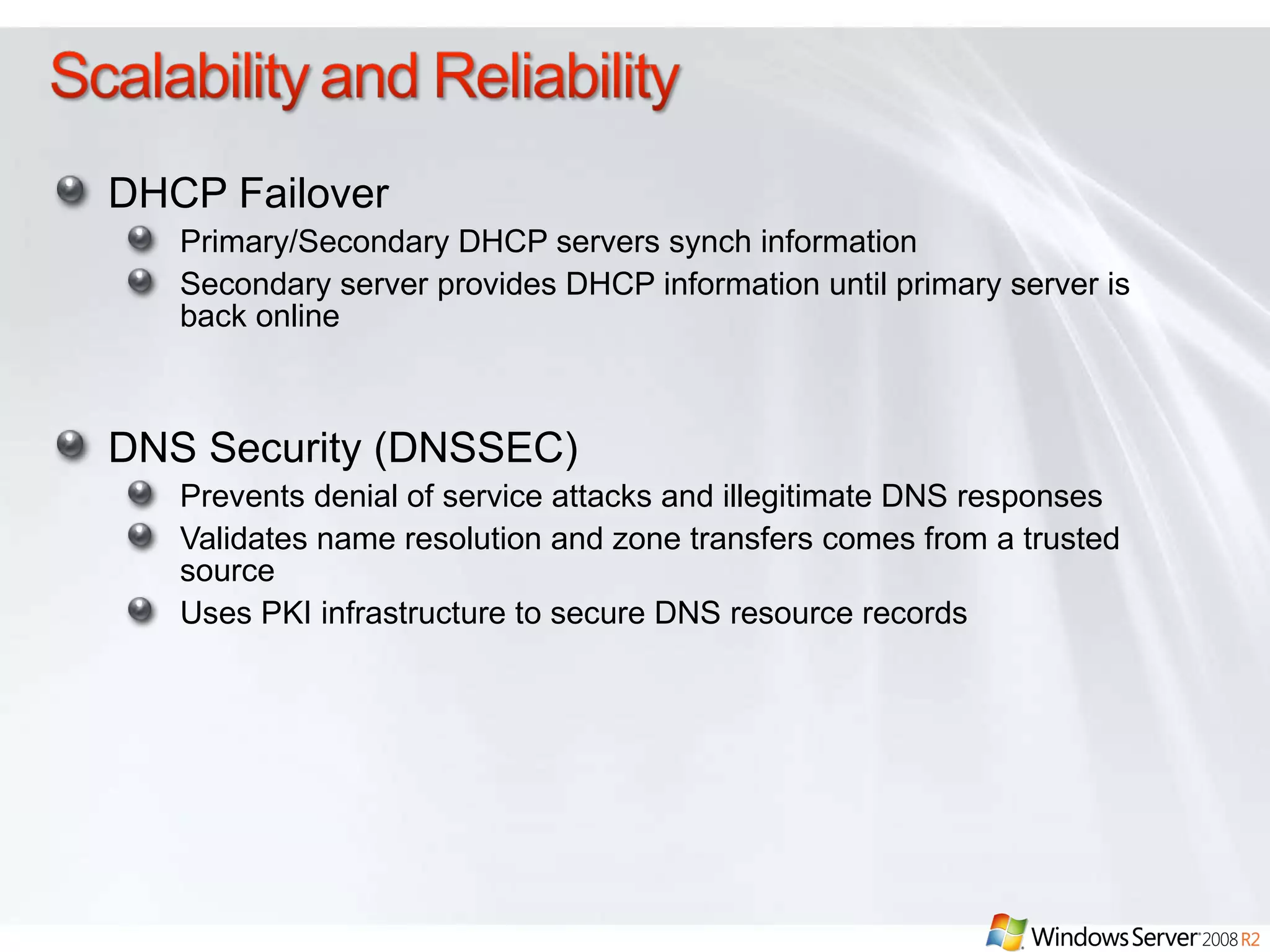 DHCP Failover Primary/Secondary DHCP servers synch information Secondary server provides DHCP information until primary server is back online DNS Security (DNSSEC) Prevents denial of service attacks and illegitimate DNS responses Validates name resolution and zone transfers comes from a trusted source Uses PKI infrastructure to secure DNS resource records 