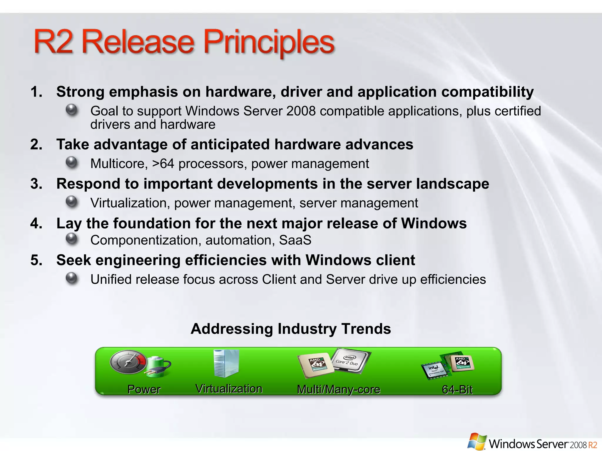 Strong emphasis on hardware, driver and application compatibility Goal to support Windows Server 2008 compatible applications, plus certified drivers and hardware Take advantage of anticipated hardware advances Multicore, >64 processors, power management Respond to important developments in the server landscape Virtualization, power management, server management  Lay the foundation for the next major release of Windows Componentization, automation, SaaS  Seek engineering efficiencies with Windows client  Unified release focus across Client and Server drive up efficiencies  Addressing Industry Trends Power Virtualization Multi/Many-core 64-Bit 