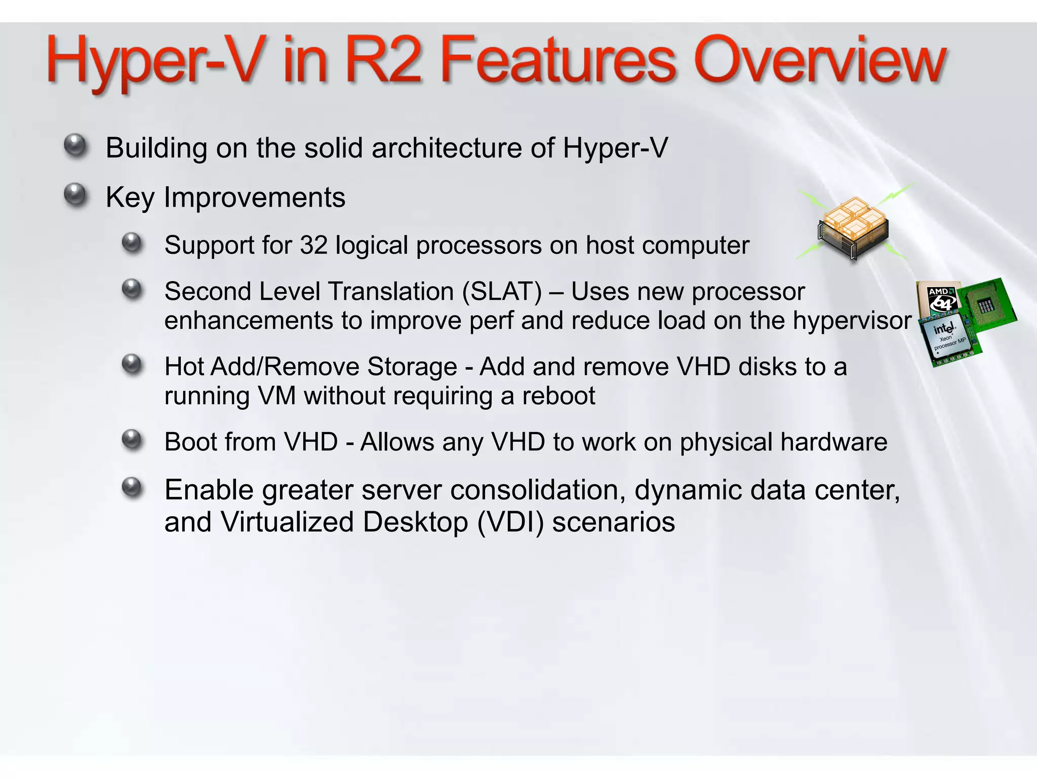 Building on the solid architecture of Hyper-V Key Improvements Support for 32 logical processors on host computer Second Level Translation (SLAT) – Uses new processor enhancements to improve perf and reduce load on the hypervisor Hot Add/Remove Storage - Add and remove VHD disks to a running VM without requiring a reboot Boot from VHD - Allows any VHD to work on physical hardware Enable greater server consolidation, dynamic data center, and Virtualized Desktop (VDI) scenarios 