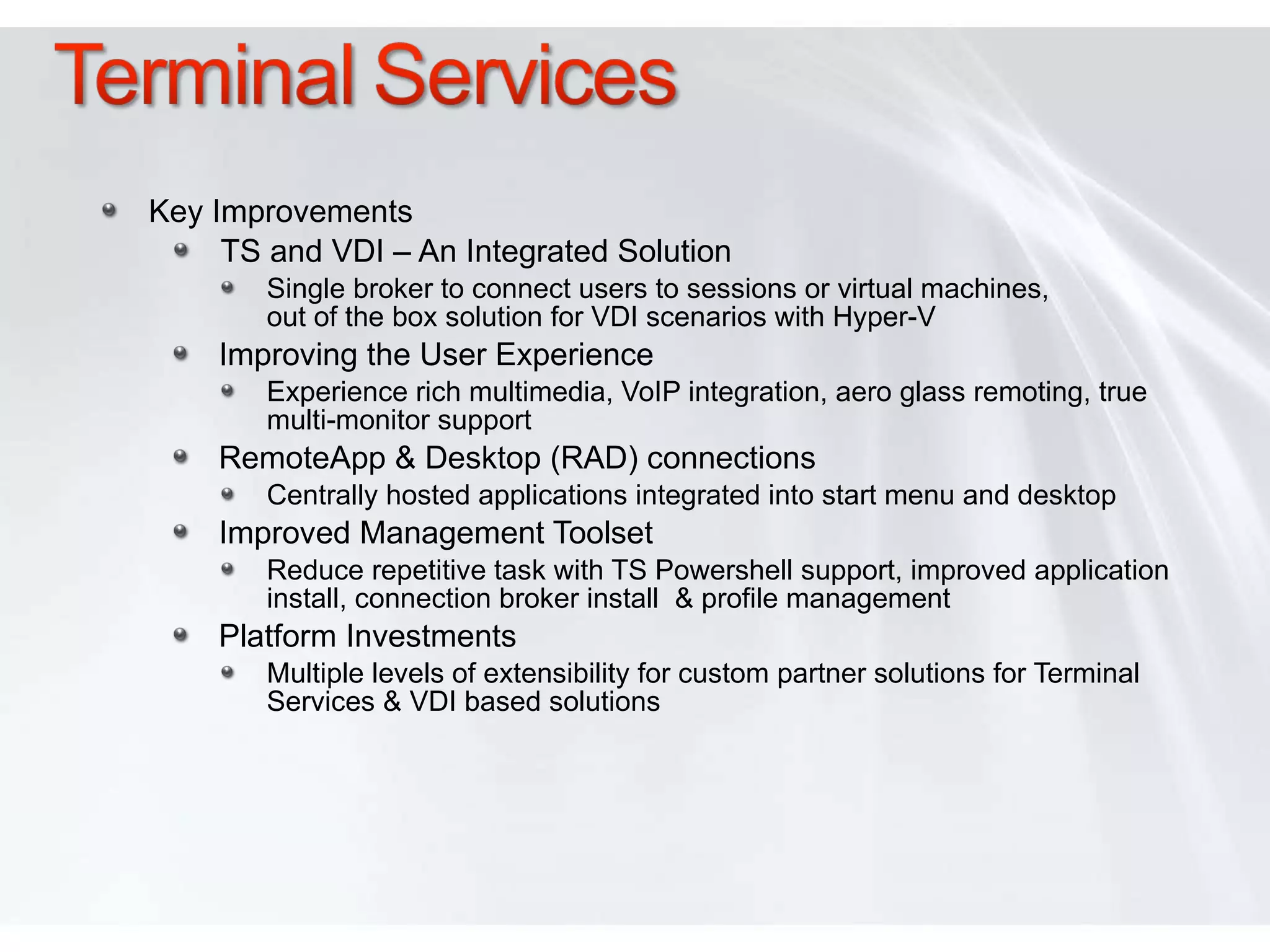 Key Improvements TS and VDI – An Integrated Solution Single broker to connect users to sessions or virtual machines,  out of the box solution for VDI scenarios with Hyper-V  Improving the User Experience  Experience rich multimedia, VoIP integration, aero glass remoting, true multi-monitor support RemoteApp & Desktop (RAD) connections Centrally hosted applications integrated into start menu and desktop Improved Management Toolset Reduce repetitive task with TS Powershell support, improved application install, connection broker install  & profile management  Platform Investments Multiple levels of extensibility for custom partner solutions for Terminal Services & VDI based solutions 