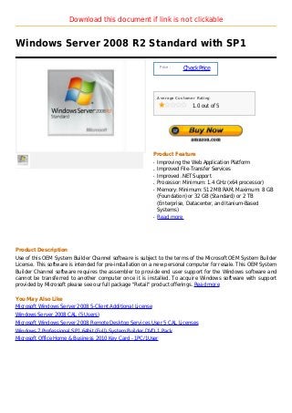 Download this document if link is not clickable


Windows Server 2008 R2 Standard with SP1

                                                                 Price :
                                                                           Check Price



                                                                Average Customer Rating

                                                                               1.0 out of 5




                                                            Product Feature
                                                            q   Improving the Web Application Platform
                                                            q   Improved File-Transfer Services
                                                            q   Improved .NET Support
                                                            q   Processor: Minimum: 1.4 GHz (x64 processor)
                                                            q   Memory: Minimum: 512 MB RAM, Maximum: 8 GB
                                                                (Foundation) or 32 GB (Standard) or 2 TB
                                                                (Enterprise, Datacenter, and Itanium-Based
                                                                Systems)
                                                            q   Read more




Product Description
Use of this OEM System Builder Channel software is subject to the terms of the Microsoft OEM System Builder
License. This software is intended for pre-installation on a new personal computer for resale. This OEM System
Builder Channel software requires the assembler to provide end user support for the Windows software and
cannot be transferred to another computer once it is installed. To acquire Windows software with support
provided by Microsoft please see our full package "Retail" product offerings. Read more

You May Also Like
Microsoft Windows Server 2008 5-Client Additional License
Windows Server 2008 CAL (5 Users)
Microsoft Windows Server 2008 Remote Desktop Services User 5 CAL Licenses
Windows 7 Professional SP1 64bit (Full) System Builder DVD 1 Pack
Microsoft Office Home & Business 2010 Key Card - 1PC/1User
 