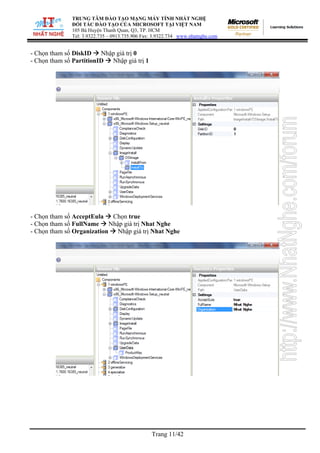 TRUNG TÂM ĐÀO TẠO MẠNG MÁY TÍNH NHẤT NGHỆ
ĐỐI TÁC ĐÀO TẠO CỦA MICROSOFT TẠI VIỆT NAM
105 Bà Huyện Thanh Quan, Q3, TP. HCM
Tel: 3.9322.735 – 0913.735.906 Fax: 3.9322.734 www.nhatnghe.com
Trang 11/42
- Chọn tham số DiskID Nhập giá trị 0
- Chọn tham số PartitionID Nhập giá trị 1
- Chọn tham số AcceptEula Chọn true
- Chọn tham số FullName Nhập giá trị Nhat Nghe
- Chọn tham số Organization Nhập giá trị Nhat Nghe
 