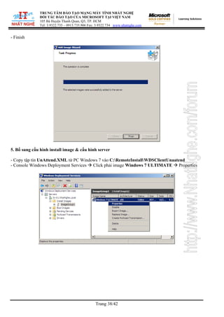 TRUNG TÂM ĐÀO TẠO MẠNG MÁY TÍNH NHẤT NGHỆ
ĐỐI TÁC ĐÀO TẠO CỦA MICROSOFT TẠI VIỆT NAM
105 Bà Huyện Thanh Quan, Q3, TP. HCM
Tel: 3.9322.735 – 0913.735.906 Fax: 3.9322.734 www.nhatnghe.com
Trang 38/42
- Finish
5. Bổ sung cấu hình install image & cấu hình server
- Copy tập tin UnAttend.XML từ PC Windows 7 vào C:RemoteInstallWDSClientUnaatend
- Console Windows Deployment Services Click phải image Windows 7 ULTIMATE Properties
 