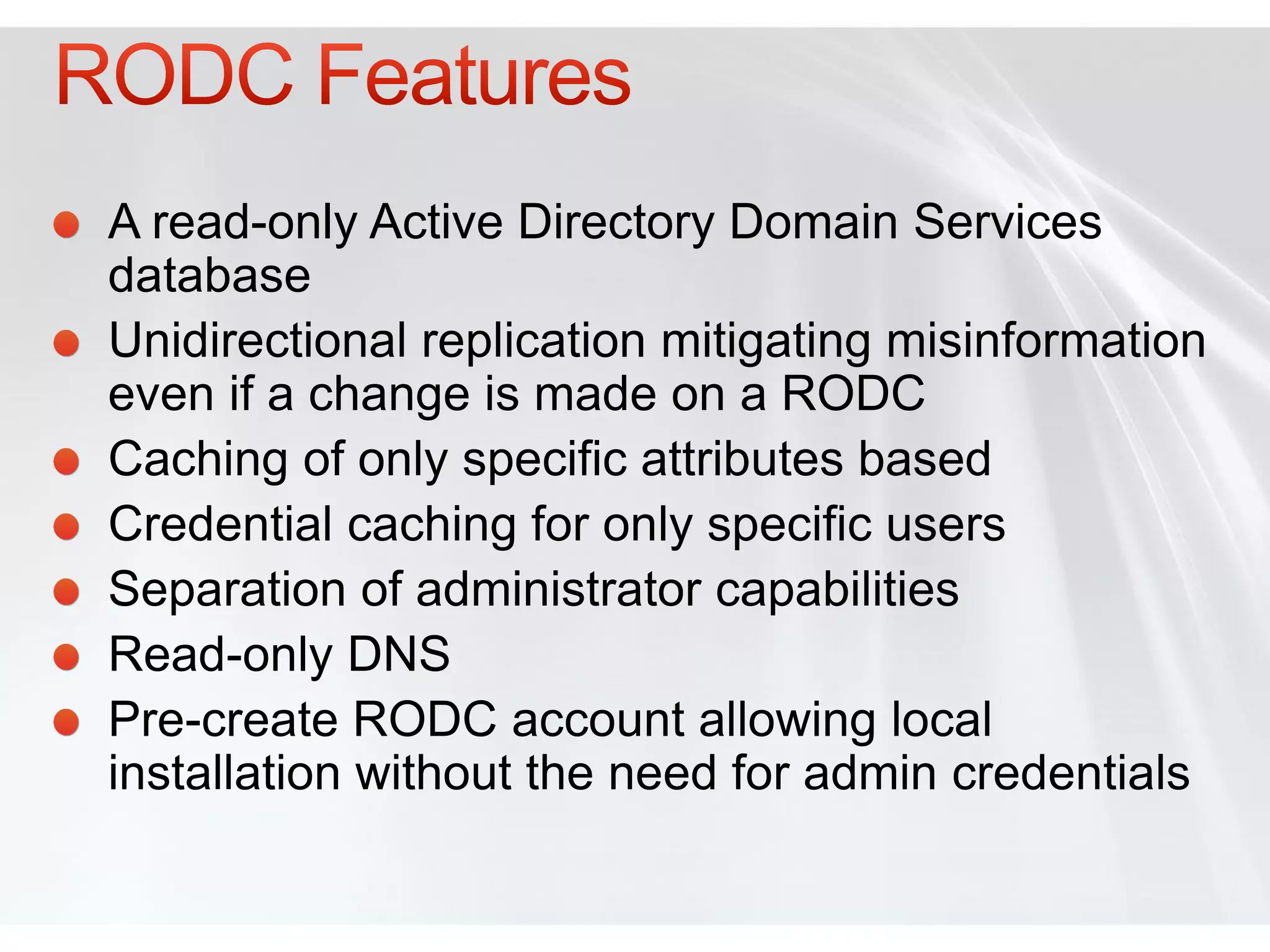 A read-only Active Directory Domain Services
database
Unidirectional replication mitigating misinformation
even if a change is made on a RODC
Caching of only specific attributes based
Credential caching for only specific users
Separation of administrator capabilities
Read-only DNS
Pre-create RODC account allowing local
installation without the need for admin credentials
 